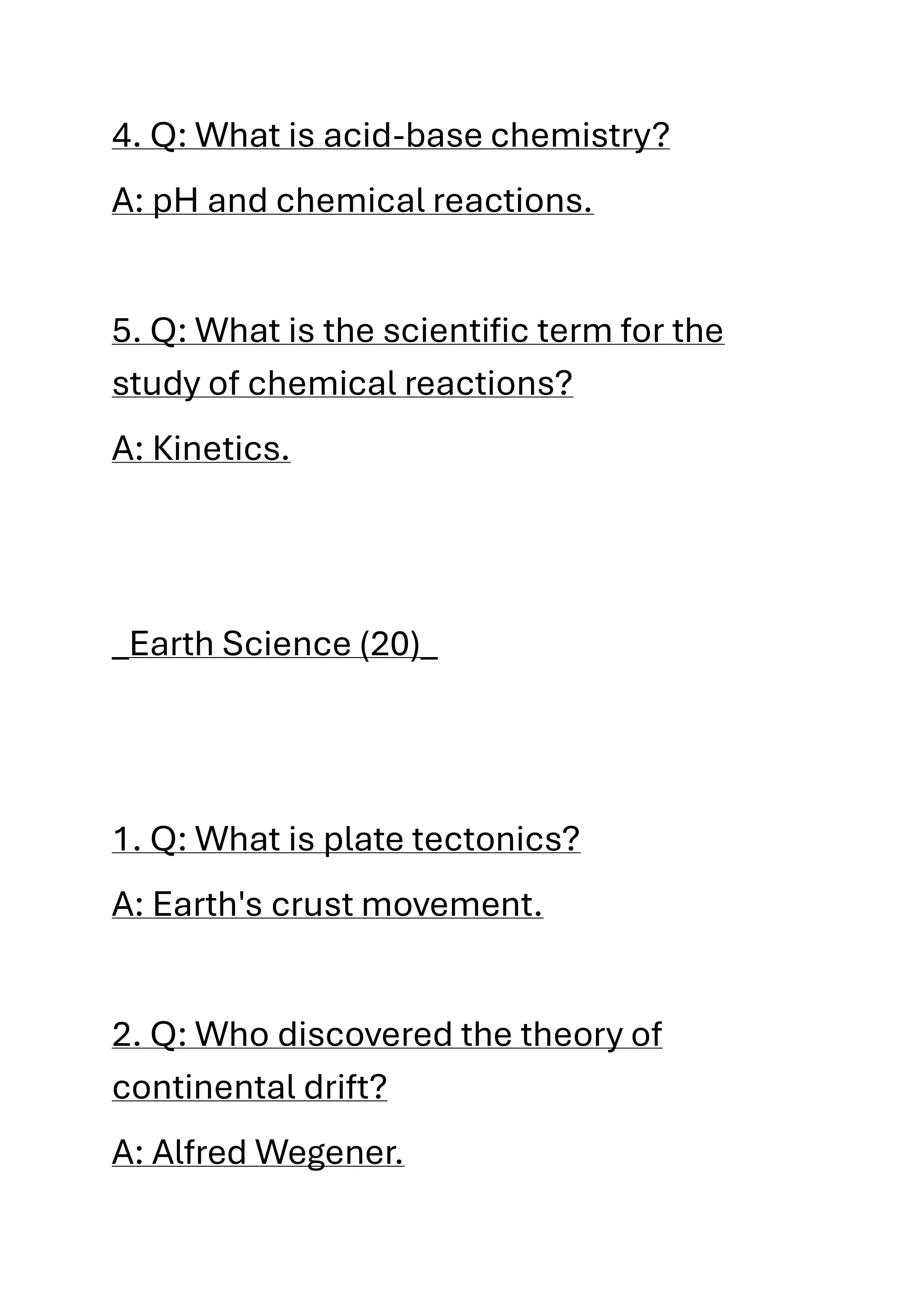 4. Q: What is acid-base chemistry?
A: pH and chemical reactions.
5. Q: What is the scientific term for the
study of chemical reactions?
A: Kinetics.
_Earth Science (20)_
1. Q: What is plate tectonics?
A: Earth's crust movement.
2. Q: Who discovered the theory of
continental drift?
A: Alfred Wegener.
 