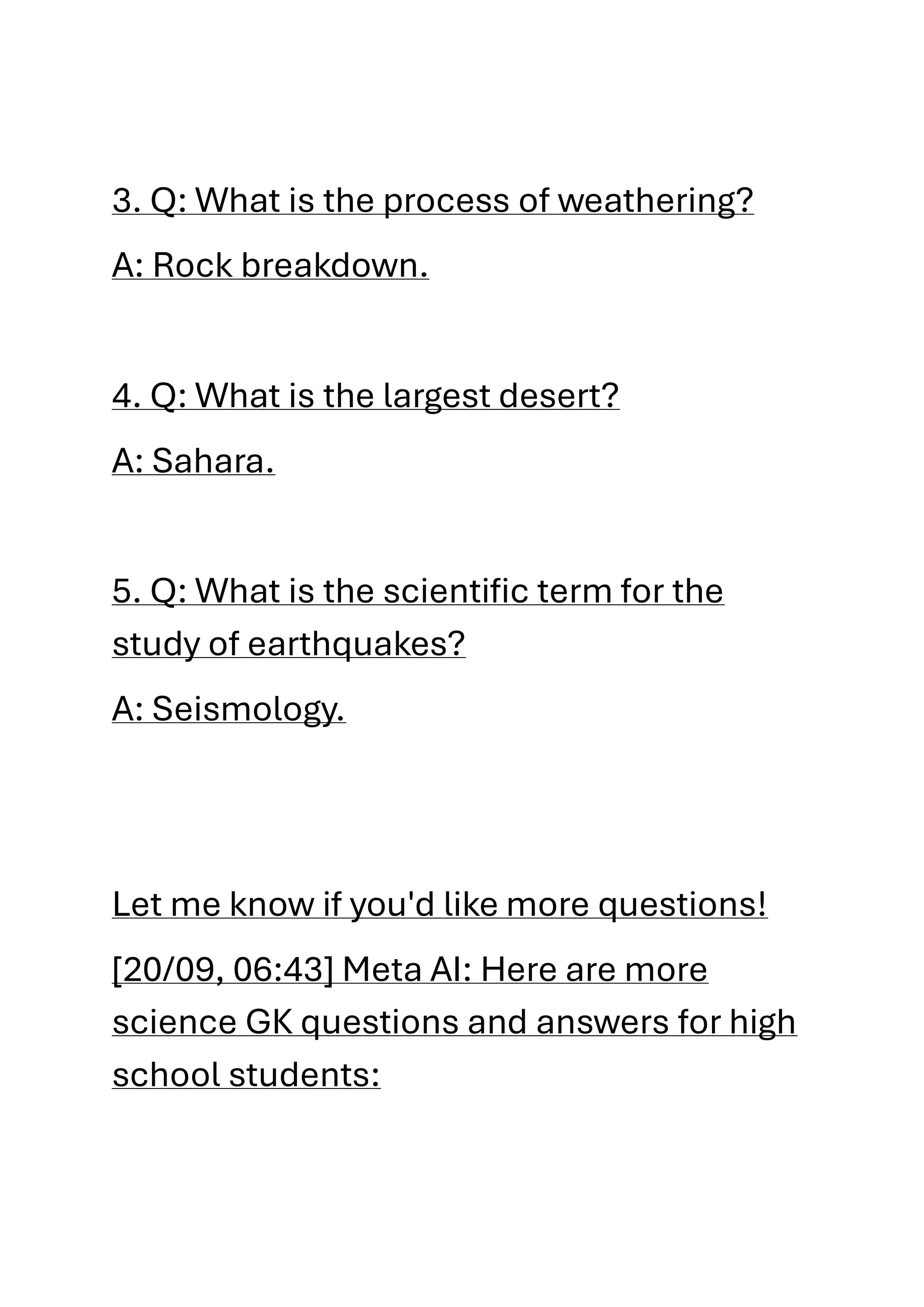 3. Q: What is the process of weathering?
A: Rock breakdown.
4. Q: What is the largest desert?
A: Sahara.
5. Q: What is the scientific term for the
study of earthquakes?
A: Seismology.
Let me know if you'd like more questions!
[20/09, 06:43] Meta AI: Here are more
science GK questions and answers for high
school students:
 