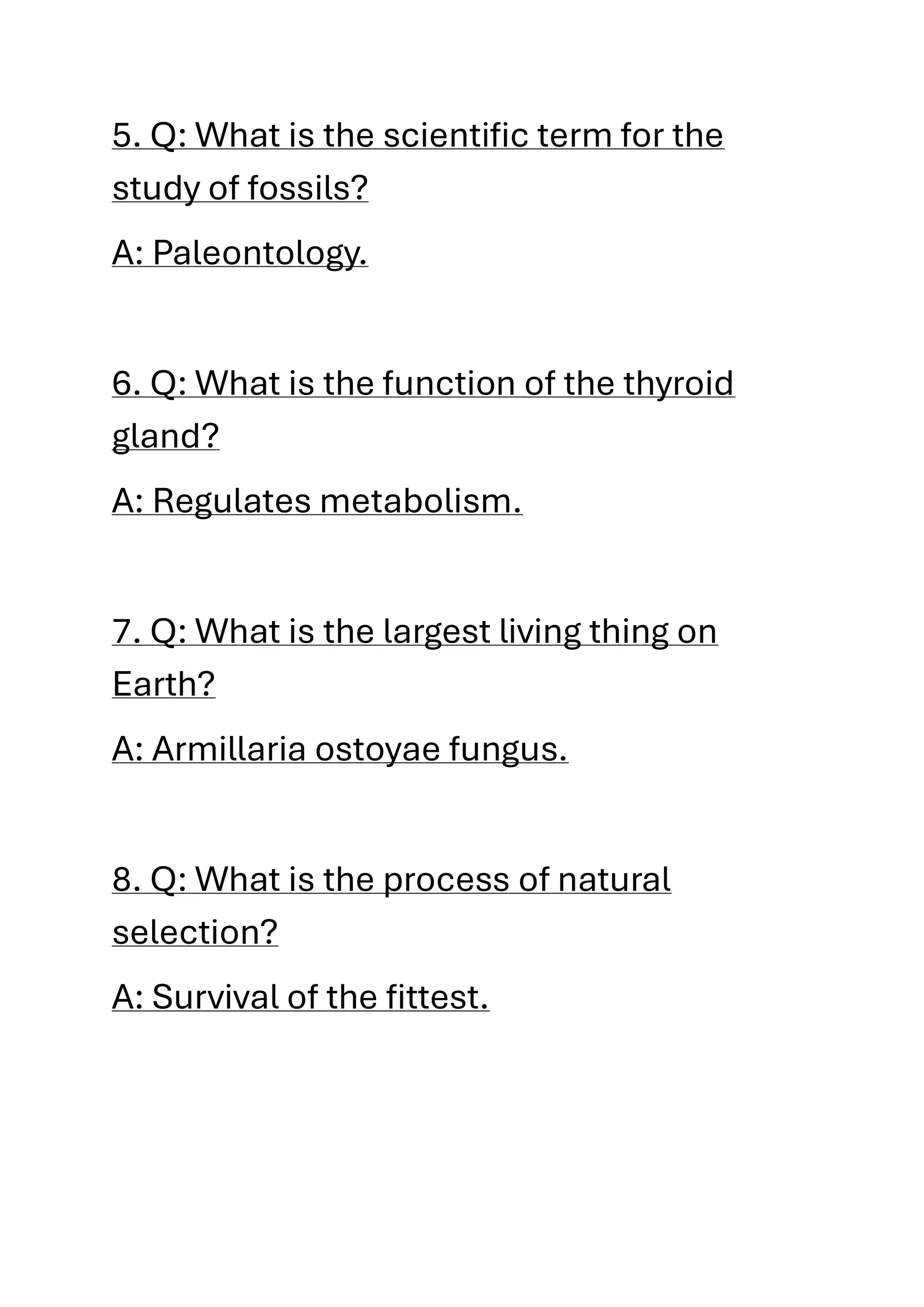 5. Q: What is the scientific term for the
study of fossils?
A: Paleontology.
6. Q: What is the function of the thyroid
gland?
A: Regulates metabolism.
7. Q: What is the largest living thing on
Earth?
A: Armillaria ostoyae fungus.
8. Q: What is the process of natural
selection?
A: Survival of the fittest.
 