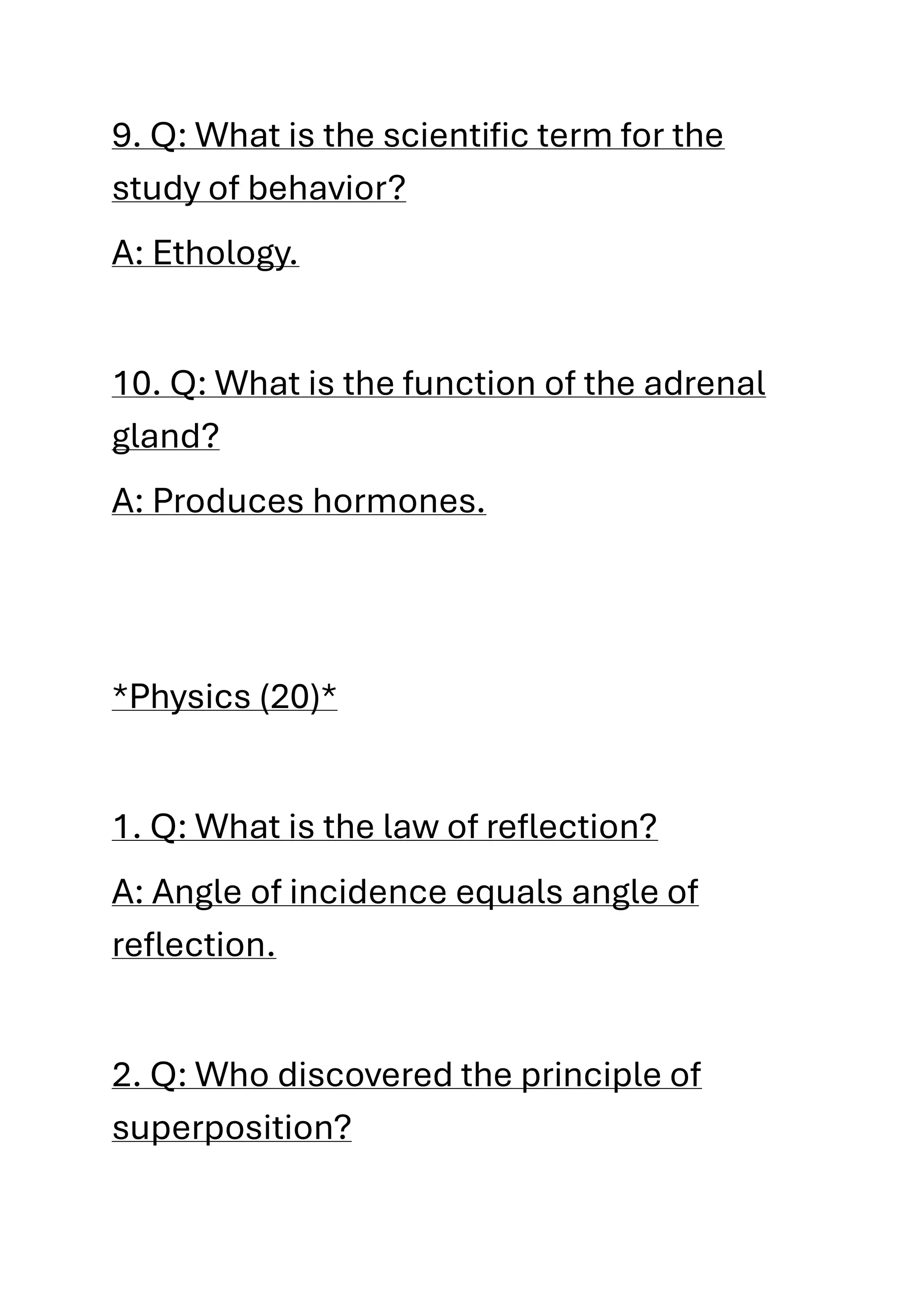 9. Q: What is the scientific term for the
study of behavior?
A: Ethology.
10. Q: What is the function of the adrenal
gland?
A: Produces hormones.
*Physics (20)*
1. Q: What is the law of reflection?
A: Angle of incidence equals angle of
reflection.
2. Q: Who discovered the principle of
superposition?
 