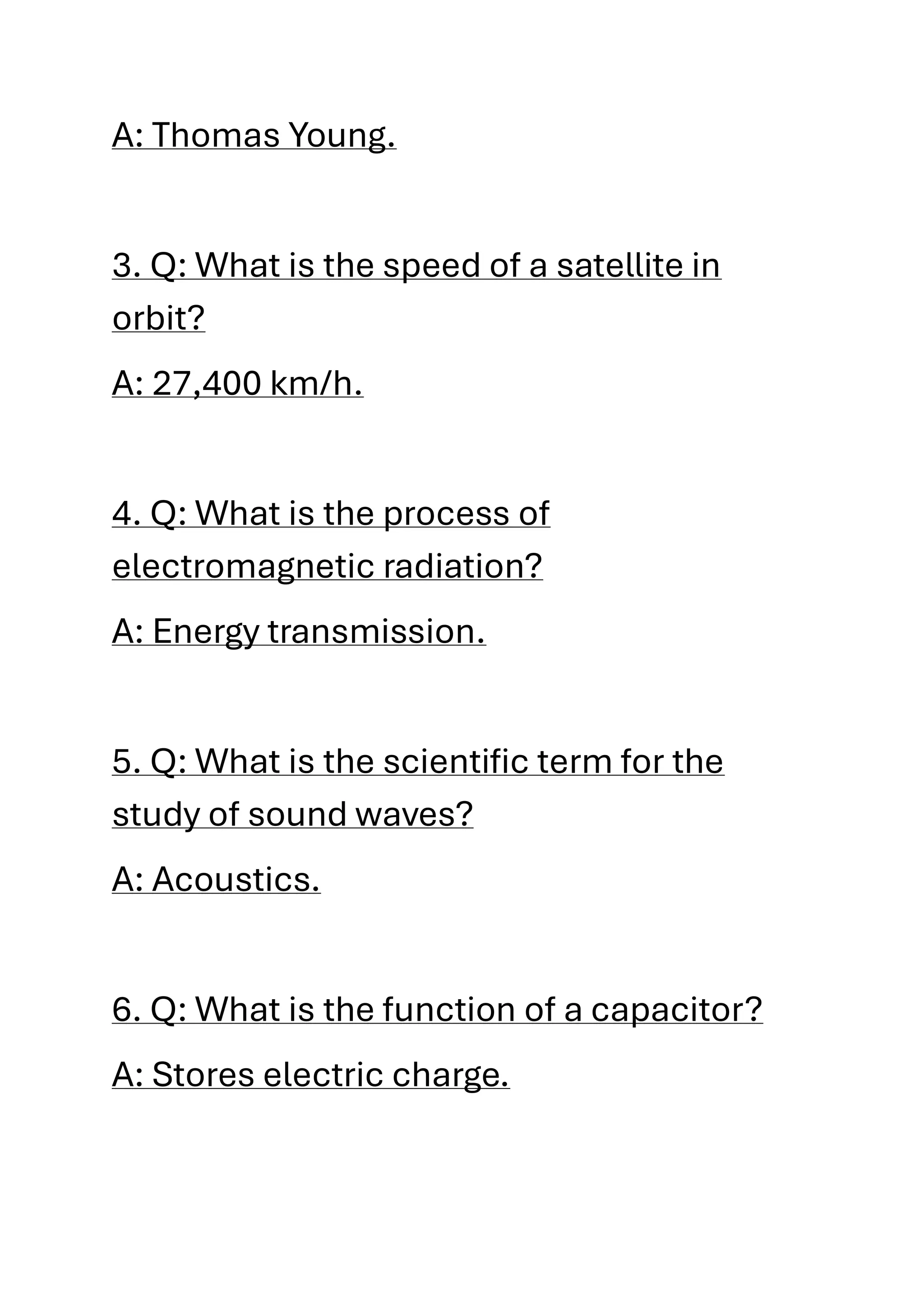 A: Thomas Young.
3. Q: What is the speed of a satellite in
orbit?
A: 27,400 km/h.
4. Q: What is the process of
electromagnetic radiation?
A: Energy transmission.
5. Q: What is the scientific term for the
study of sound waves?
A: Acoustics.
6. Q: What is the function of a capacitor?
A: Stores electric charge.
 