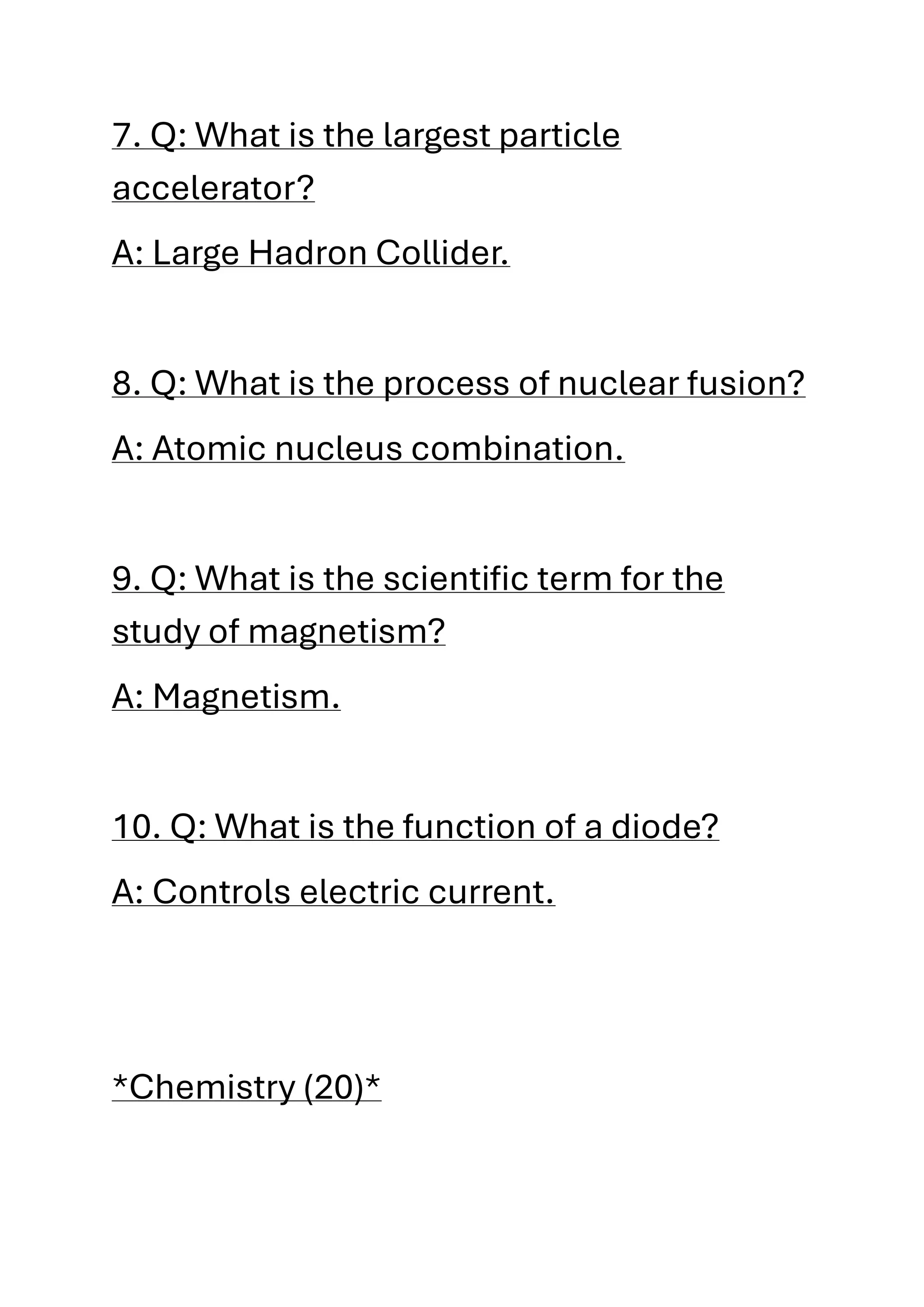 7. Q: What is the largest particle
accelerator?
A: Large Hadron Collider.
8. Q: What is the process of nuclear fusion?
A: Atomic nucleus combination.
9. Q: What is the scientific term for the
study of magnetism?
A: Magnetism.
10. Q: What is the function of a diode?
A: Controls electric current.
*Chemistry (20)*
 