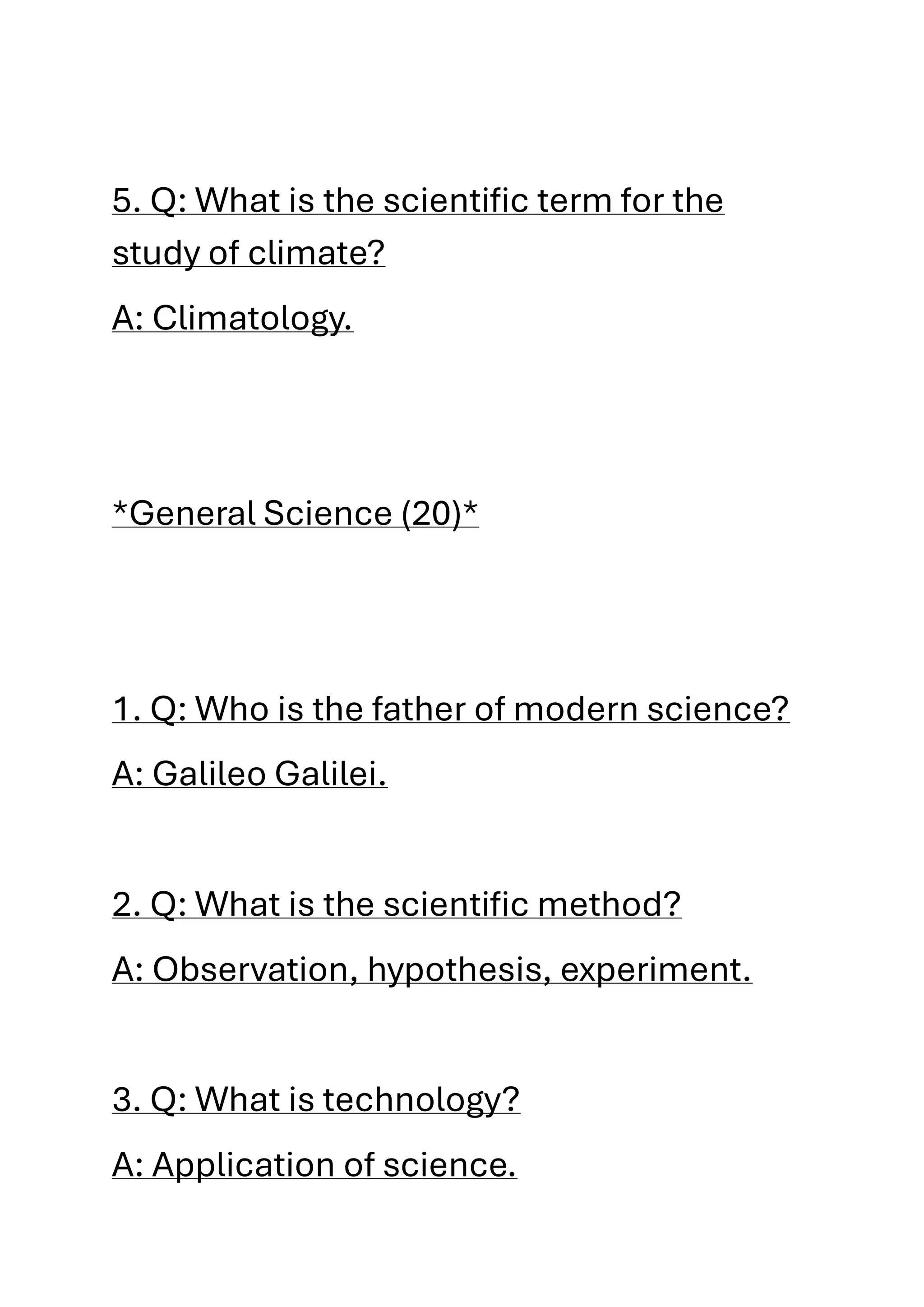 5. Q: What is the scientific term for the
study of climate?
A: Climatology.
*General Science (20)*
1. Q: Who is the father of modern science?
A: Galileo Galilei.
2. Q: What is the scientific method?
A: Observation, hypothesis, experiment.
3. Q: What is technology?
A: Application of science.
 