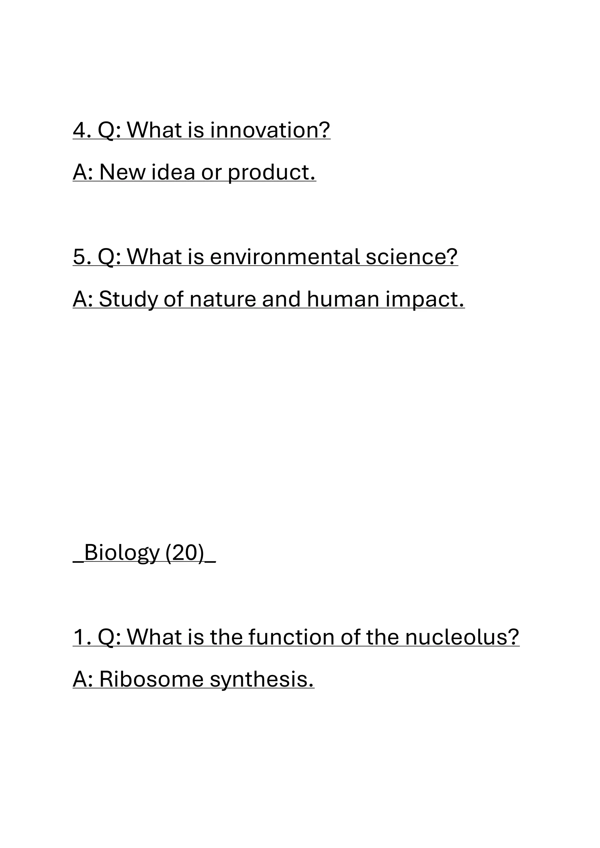 4. Q: What is innovation?
A: New idea or product.
5. Q: What is environmental science?
A: Study of nature and human impact.
_Biology (20)_
1. Q: What is the function of the nucleolus?
A: Ribosome synthesis.
 