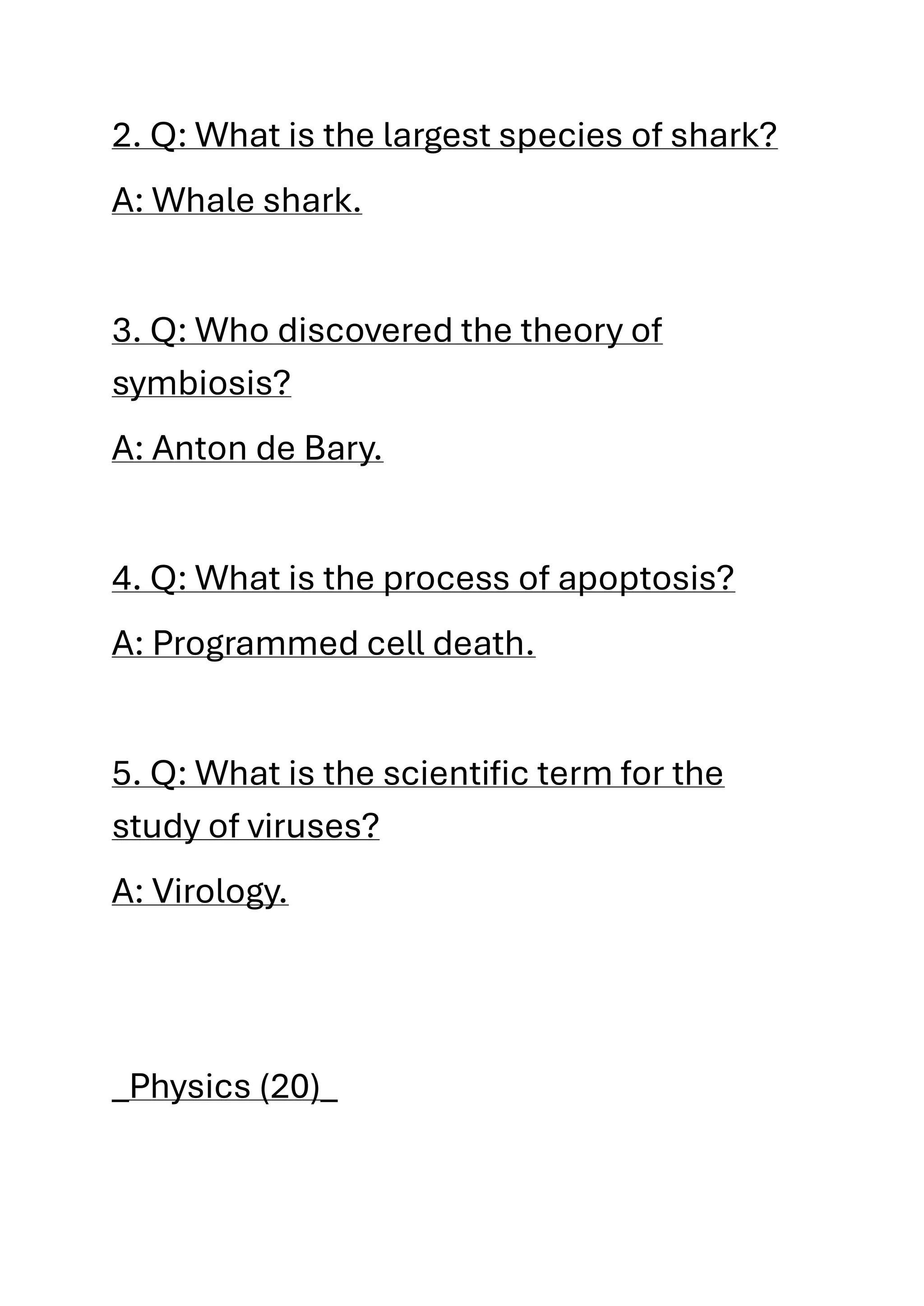 2. Q: What is the largest species of shark?
A: Whale shark.
3. Q: Who discovered the theory of
symbiosis?
A: Anton de Bary.
4. Q: What is the process of apoptosis?
A: Programmed cell death.
5. Q: What is the scientific term for the
study of viruses?
A: Virology.
_Physics (20)_
 