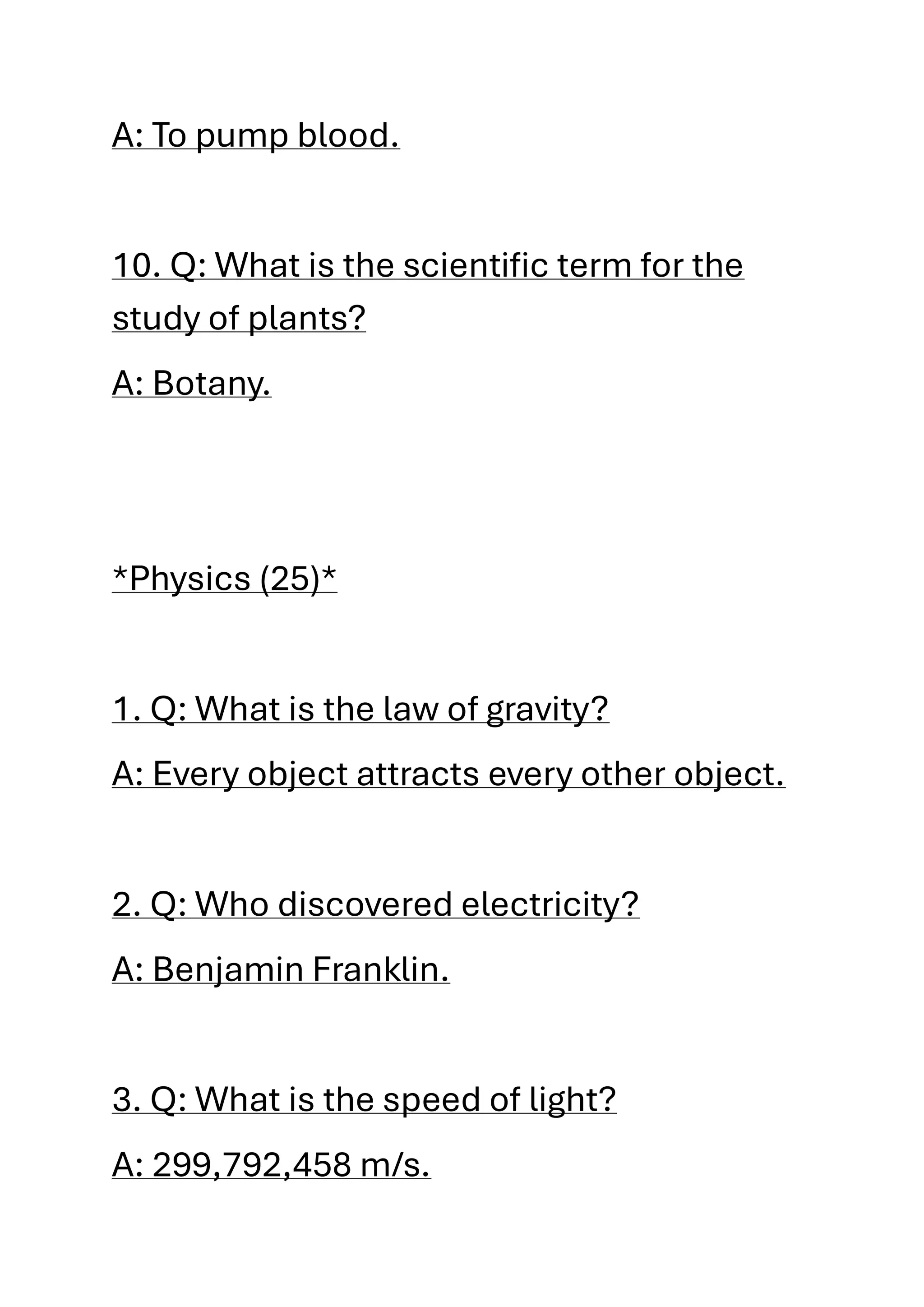 A: To pump blood.
10. Q: What is the scientific term for the
study of plants?
A: Botany.
*Physics (25)*
1. Q: What is the law of gravity?
A: Every object attracts every other object.
2. Q: Who discovered electricity?
A: Benjamin Franklin.
3. Q: What is the speed of light?
A: 299,792,458 m/s.
 