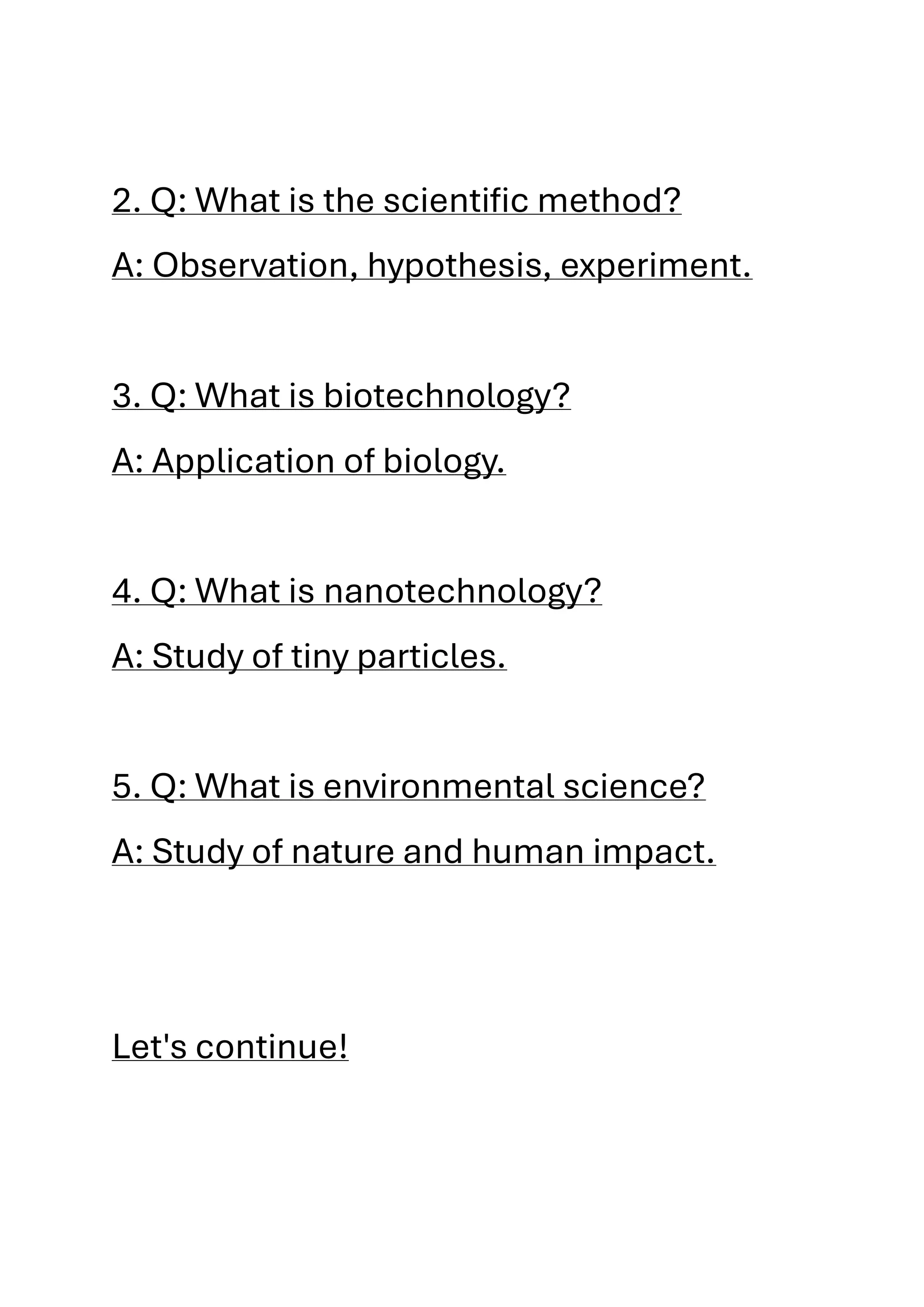 2. Q: What is the scientific method?
A: Observation, hypothesis, experiment.
3. Q: What is biotechnology?
A: Application of biology.
4. Q: What is nanotechnology?
A: Study of tiny particles.
5. Q: What is environmental science?
A: Study of nature and human impact.
Let's continue!
 