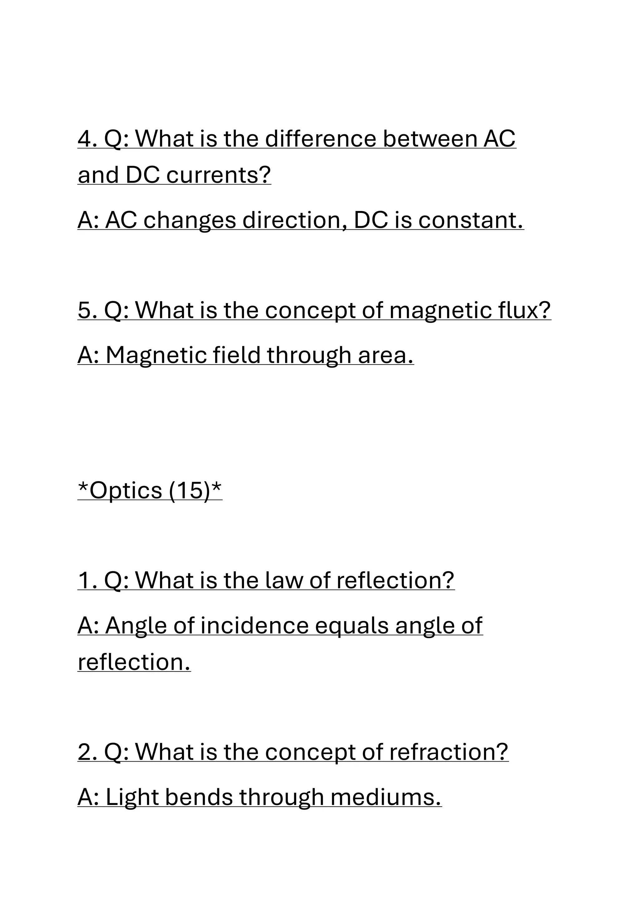 4. Q: What is the difference between AC
and DC currents?
A: AC changes direction, DC is constant.
5. Q: What is the concept of magnetic flux?
A: Magnetic field through area.
*Optics (15)*
1. Q: What is the law of reflection?
A: Angle of incidence equals angle of
reflection.
2. Q: What is the concept of refraction?
A: Light bends through mediums.
 