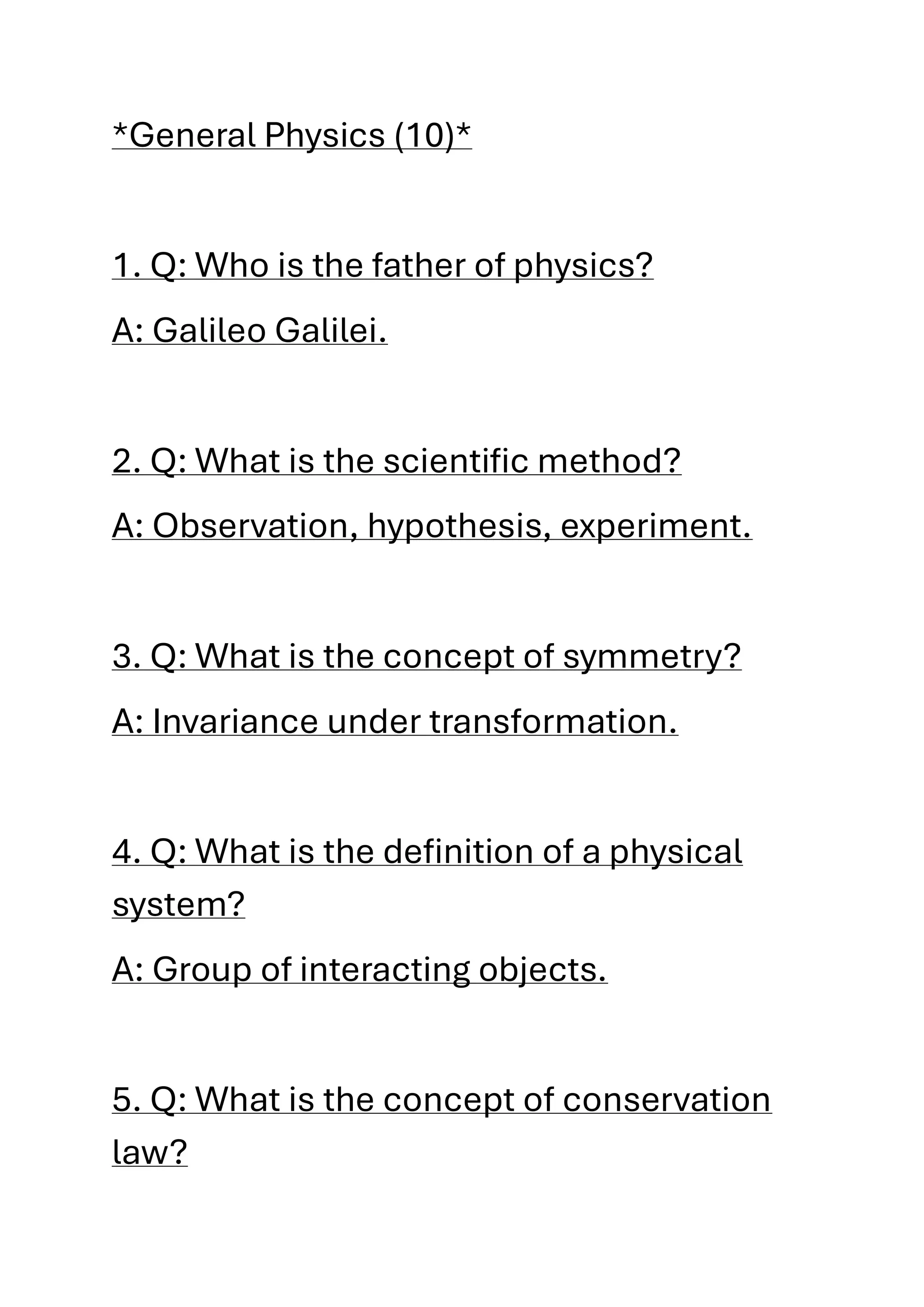*General Physics (10)*
1. Q: Who is the father of physics?
A: Galileo Galilei.
2. Q: What is the scientific method?
A: Observation, hypothesis, experiment.
3. Q: What is the concept of symmetry?
A: Invariance under transformation.
4. Q: What is the definition of a physical
system?
A: Group of interacting objects.
5. Q: What is the concept of conservation
law?
 