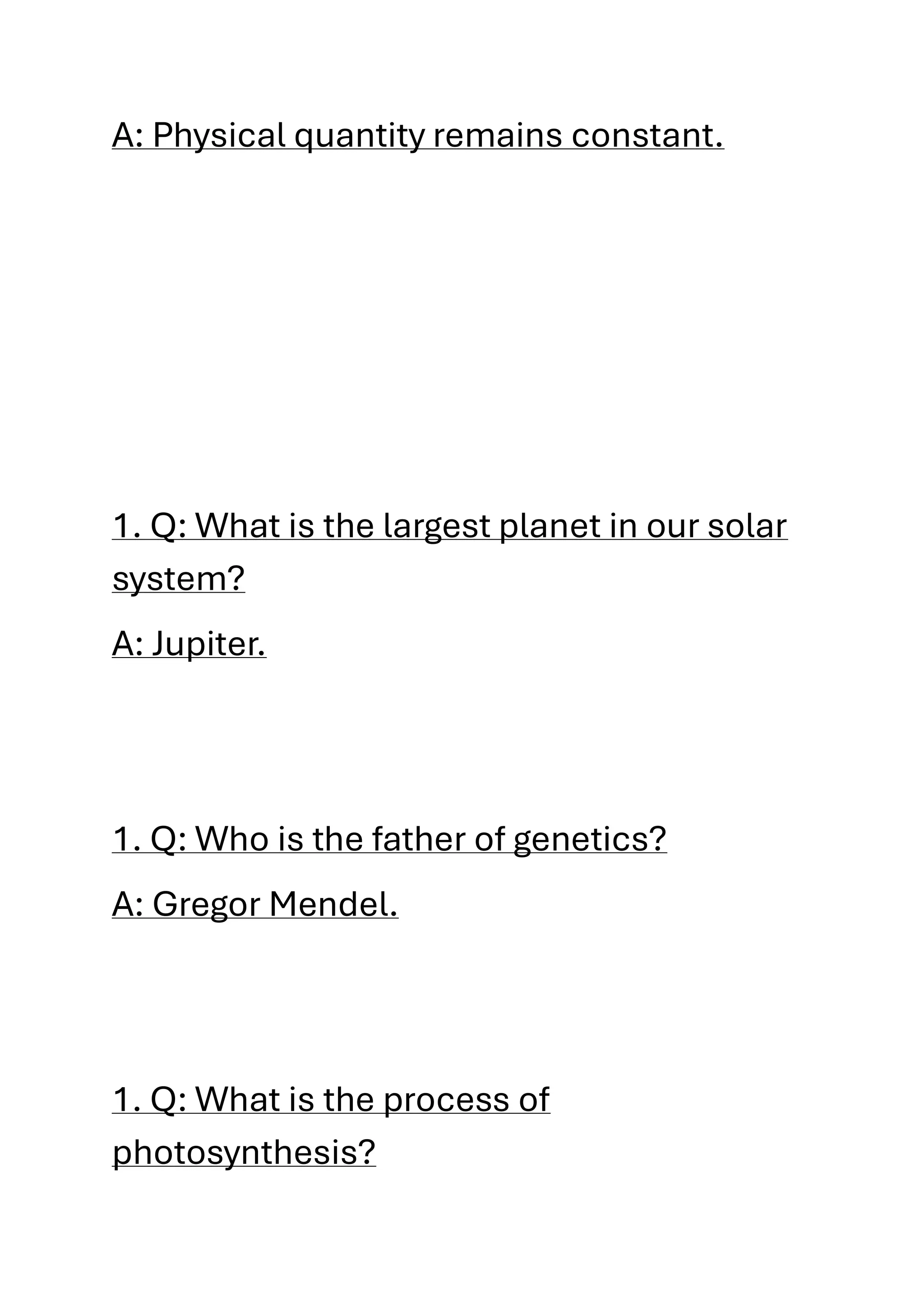 A: Physical quantity remains constant.
1. Q: What is the largest planet in our solar
system?
A: Jupiter.
1. Q: Who is the father of genetics?
A: Gregor Mendel.
1. Q: What is the process of
photosynthesis?
 