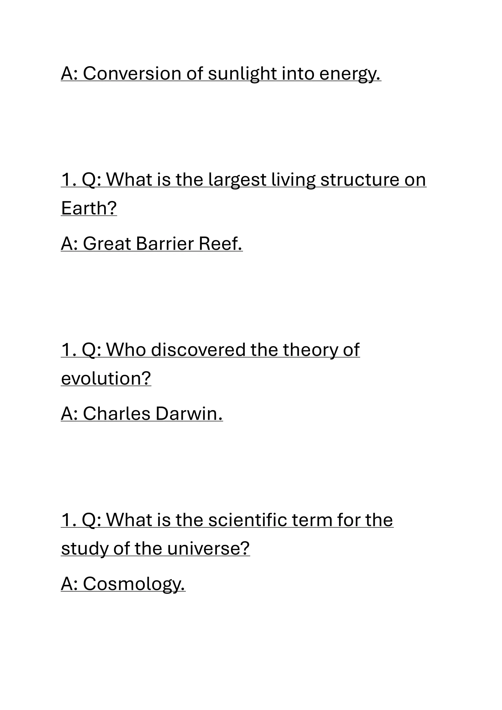 A: Conversion of sunlight into energy.
1. Q: What is the largest living structure on
Earth?
A: Great Barrier Reef.
1. Q: Who discovered the theory of
evolution?
A: Charles Darwin.
1. Q: What is the scientific term for the
study of the universe?
A: Cosmology.
 