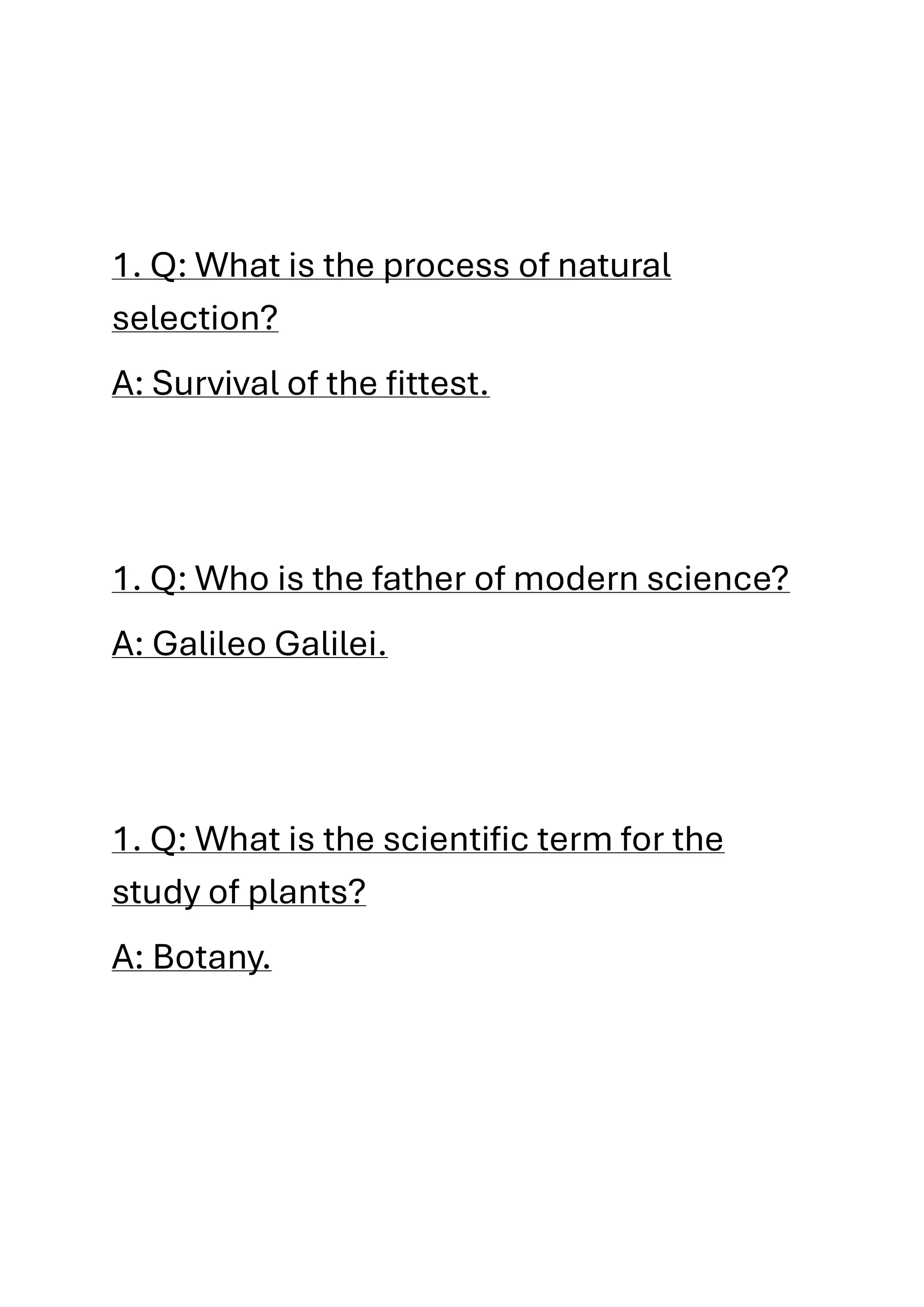 1. Q: What is the process of natural
selection?
A: Survival of the fittest.
1. Q: Who is the father of modern science?
A: Galileo Galilei.
1. Q: What is the scientific term for the
study of plants?
A: Botany.
 