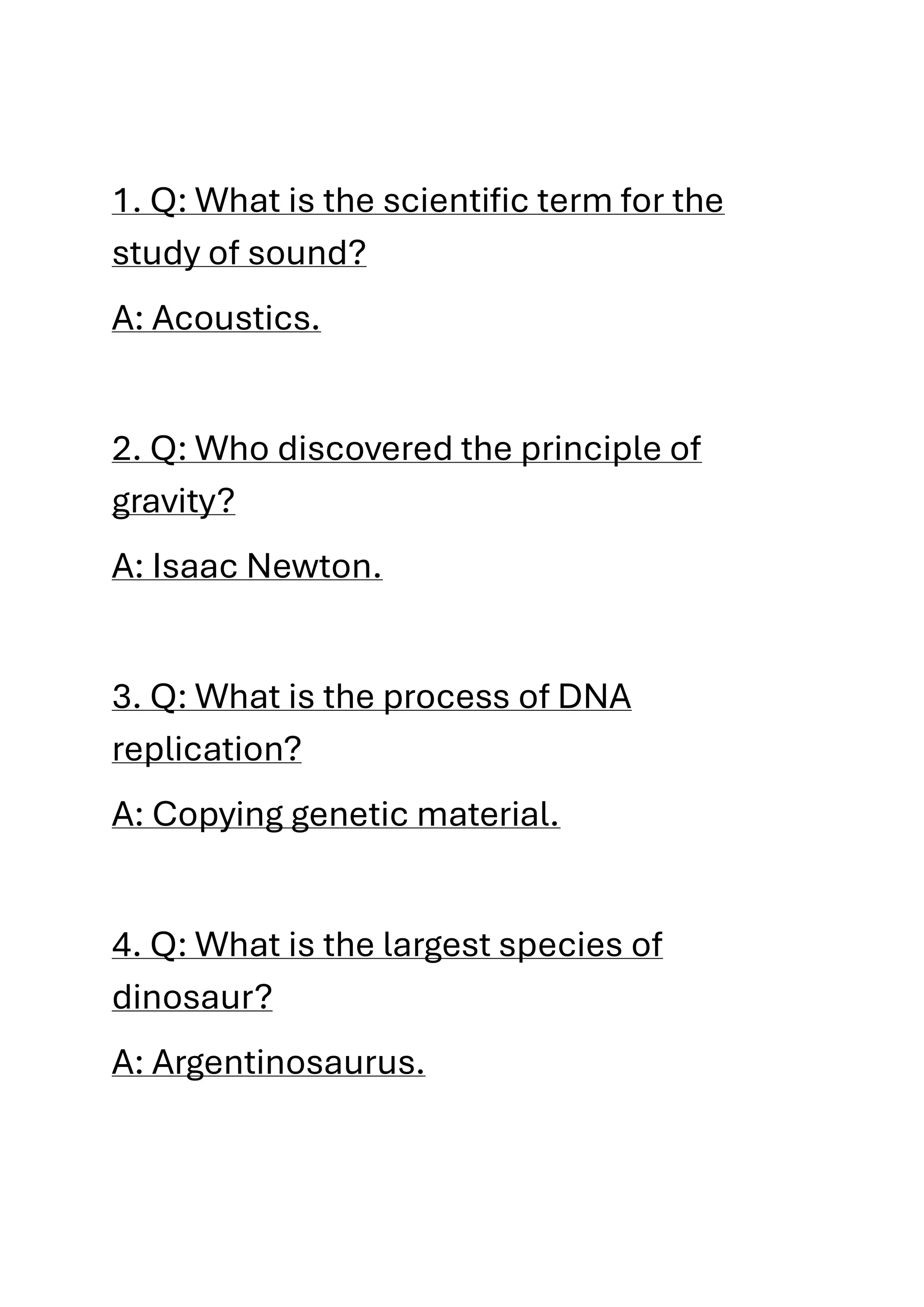 1. Q: What is the scientific term for the
study of sound?
A: Acoustics.
2. Q: Who discovered the principle of
gravity?
A: Isaac Newton.
3. Q: What is the process of DNA
replication?
A: Copying genetic material.
4. Q: What is the largest species of
dinosaur?
A: Argentinosaurus.
 