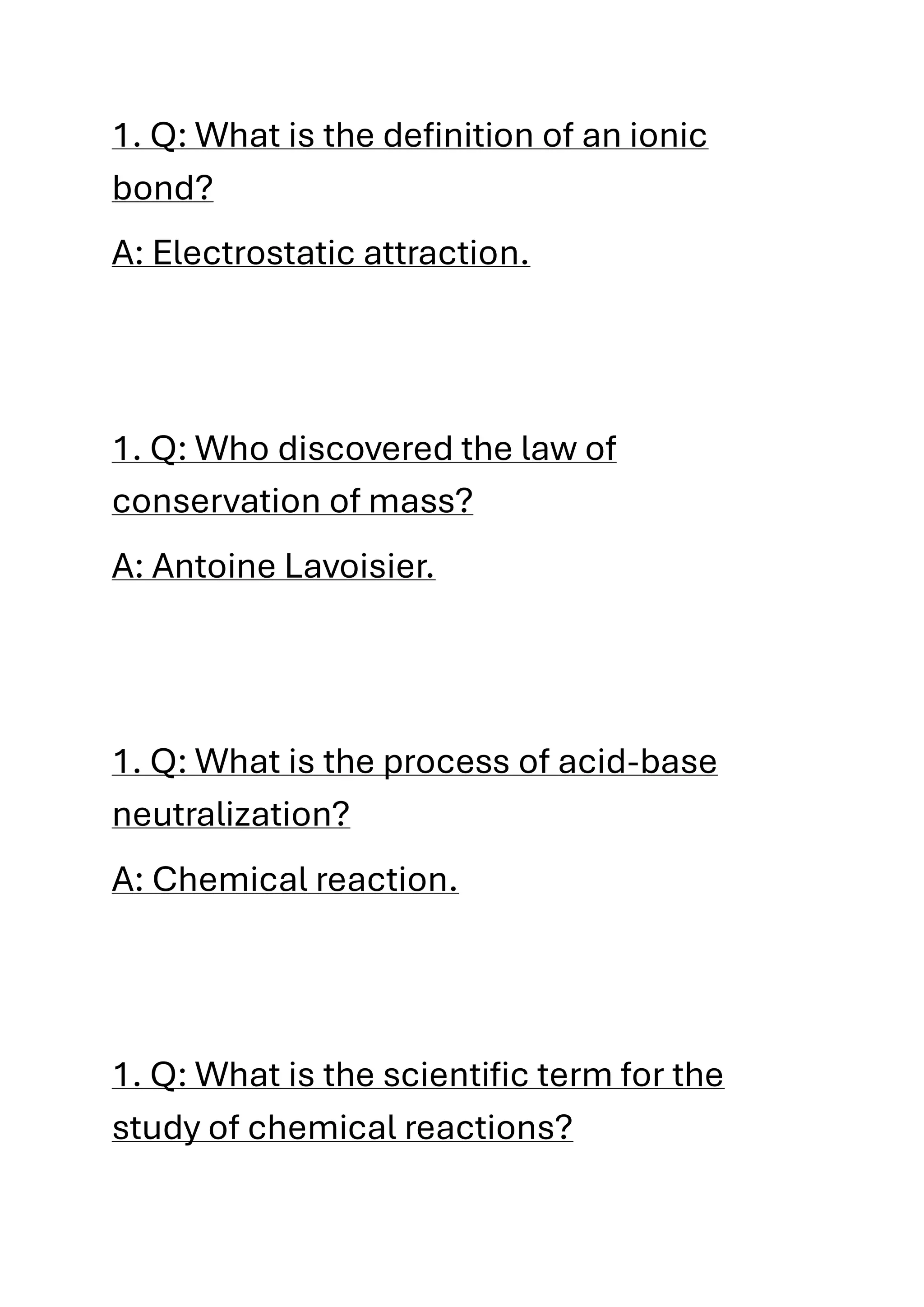 1. Q: What is the definition of an ionic
bond?
A: Electrostatic attraction.
1. Q: Who discovered the law of
conservation of mass?
A: Antoine Lavoisier.
1. Q: What is the process of acid-base
neutralization?
A: Chemical reaction.
1. Q: What is the scientific term for the
study of chemical reactions?
 
