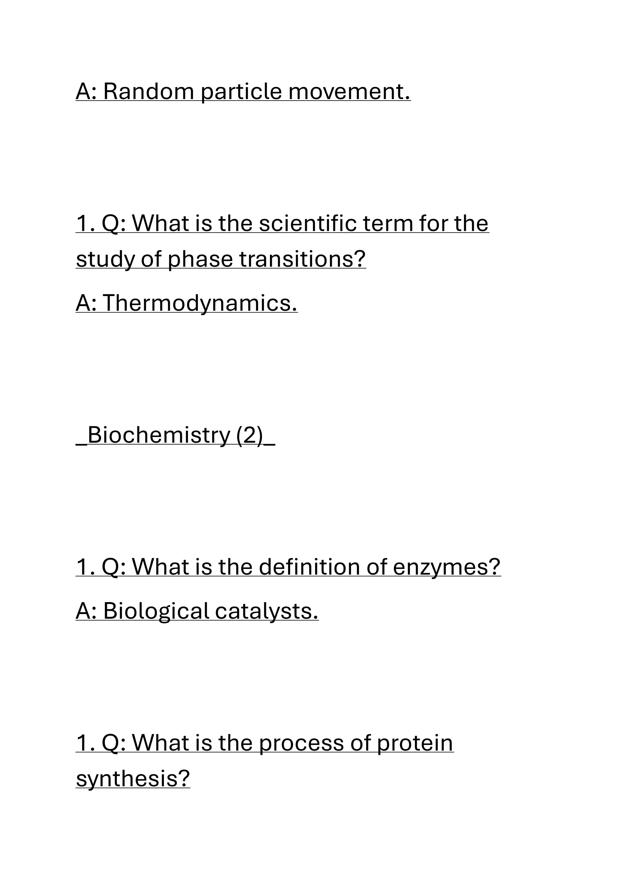 A: Random particle movement.
1. Q: What is the scientific term for the
study of phase transitions?
A: Thermodynamics.
_Biochemistry (2)_
1. Q: What is the definition of enzymes?
A: Biological catalysts.
1. Q: What is the process of protein
synthesis?
 