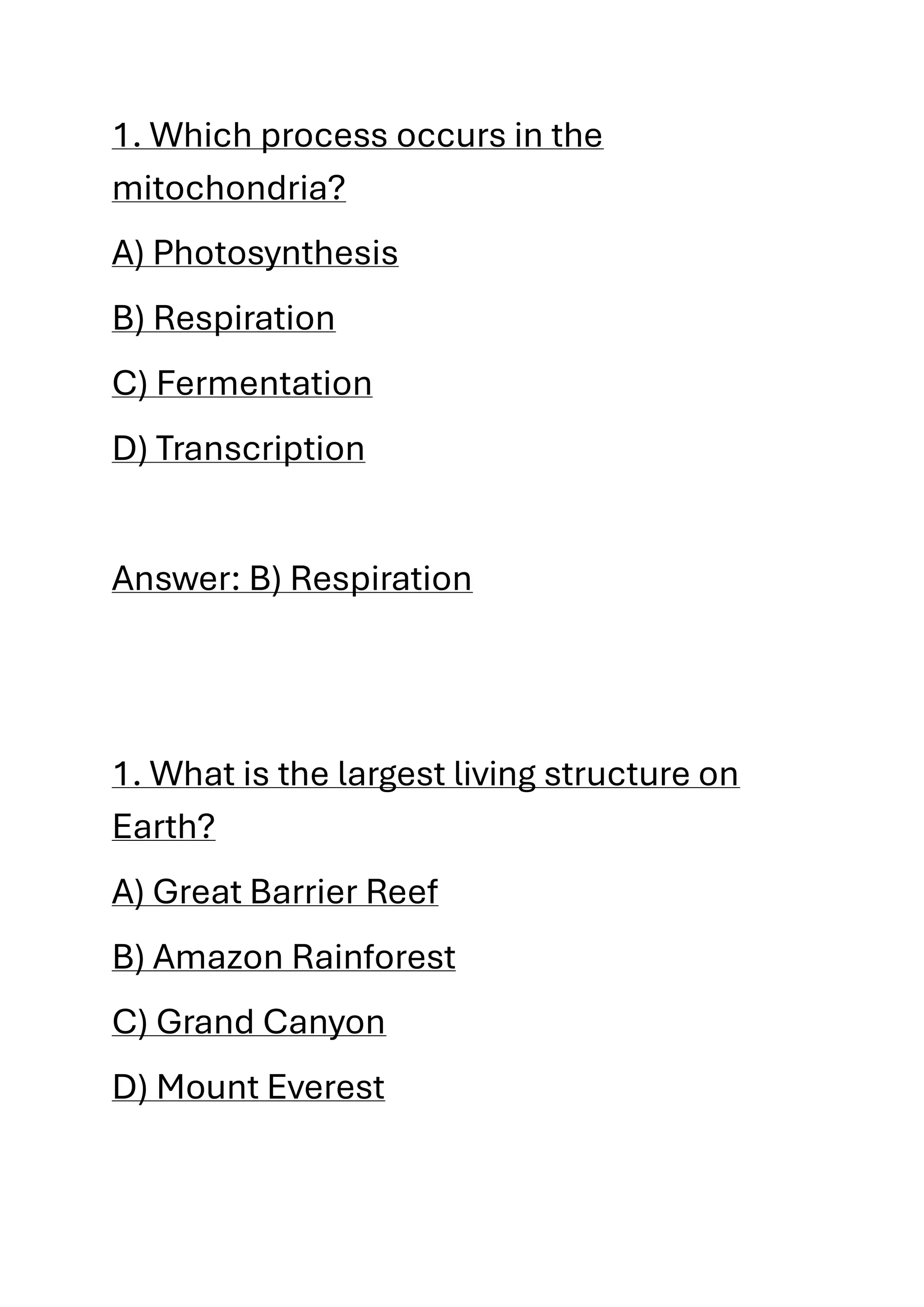 1. Which process occurs in the
mitochondria?
A) Photosynthesis
B) Respiration
C) Fermentation
D) Transcription
Answer: B) Respiration
1. What is the largest living structure on
Earth?
A) Great Barrier Reef
B) Amazon Rainforest
C) Grand Canyon
D) Mount Everest
 