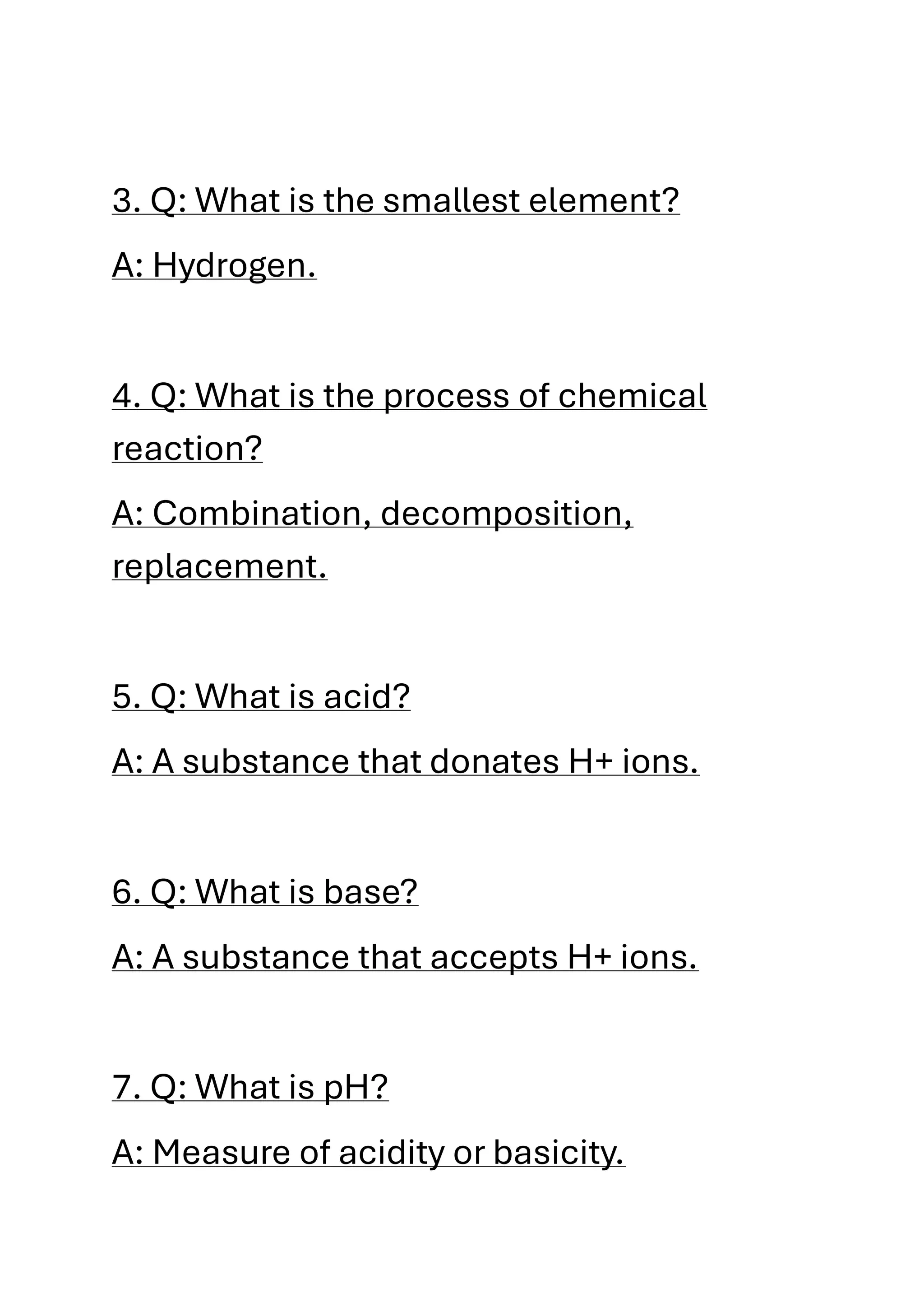 3. Q: What is the smallest element?
A: Hydrogen.
4. Q: What is the process of chemical
reaction?
A: Combination, decomposition,
replacement.
5. Q: What is acid?
A: A substance that donates H+ ions.
6. Q: What is base?
A: A substance that accepts H+ ions.
7. Q: What is pH?
A: Measure of acidity or basicity.
 