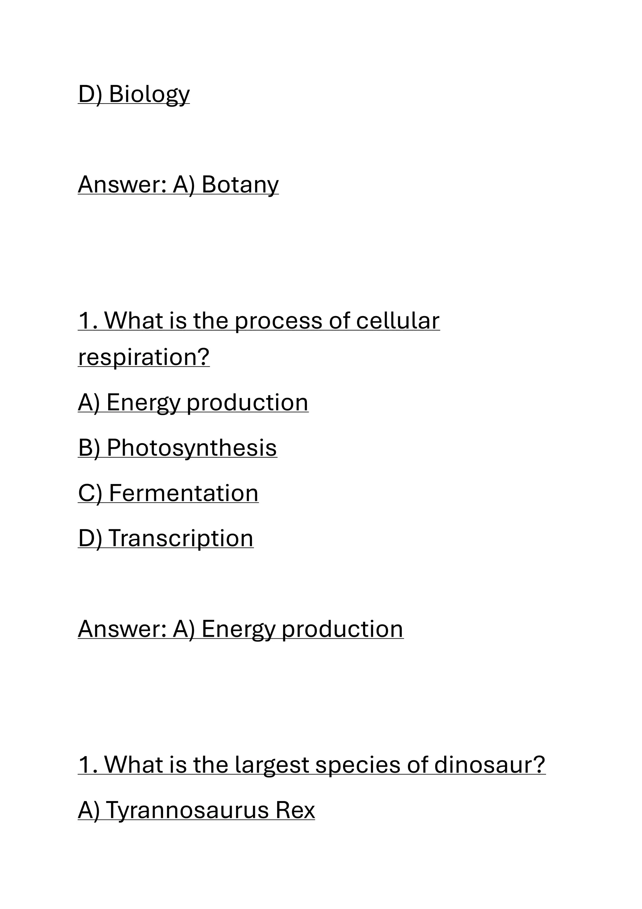 D) Biology
Answer: A) Botany
1. What is the process of cellular
respiration?
A) Energy production
B) Photosynthesis
C) Fermentation
D) Transcription
Answer: A) Energy production
1. What is the largest species of dinosaur?
A) Tyrannosaurus Rex
 