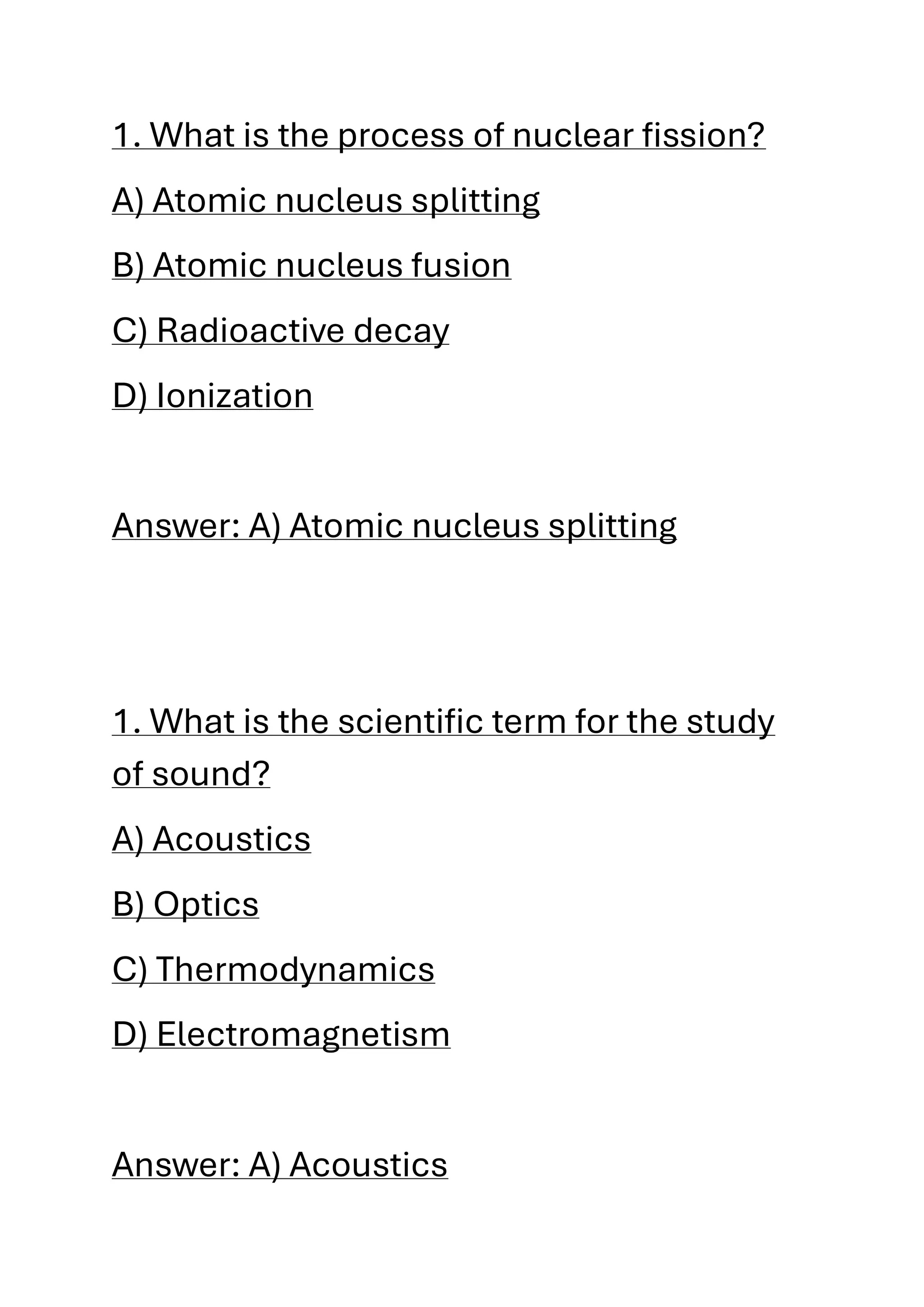1. What is the process of nuclear fission?
A) Atomic nucleus splitting
B) Atomic nucleus fusion
C) Radioactive decay
D) Ionization
Answer: A) Atomic nucleus splitting
1. What is the scientific term for the study
of sound?
A) Acoustics
B) Optics
C) Thermodynamics
D) Electromagnetism
Answer: A) Acoustics
 
