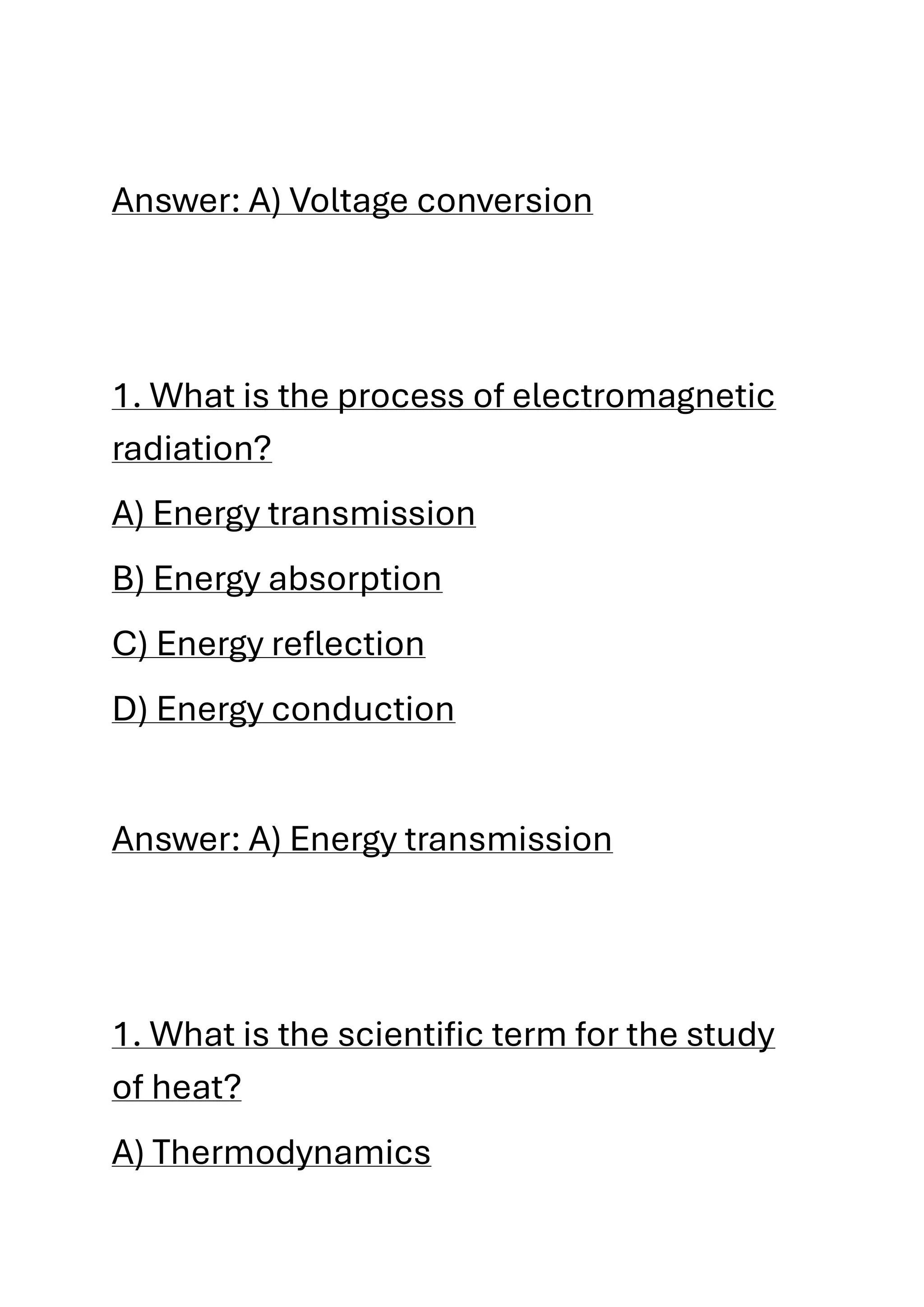 Answer: A) Voltage conversion
1. What is the process of electromagnetic
radiation?
A) Energy transmission
B) Energy absorption
C) Energy reflection
D) Energy conduction
Answer: A) Energy transmission
1. What is the scientific term for the study
of heat?
A) Thermodynamics
 