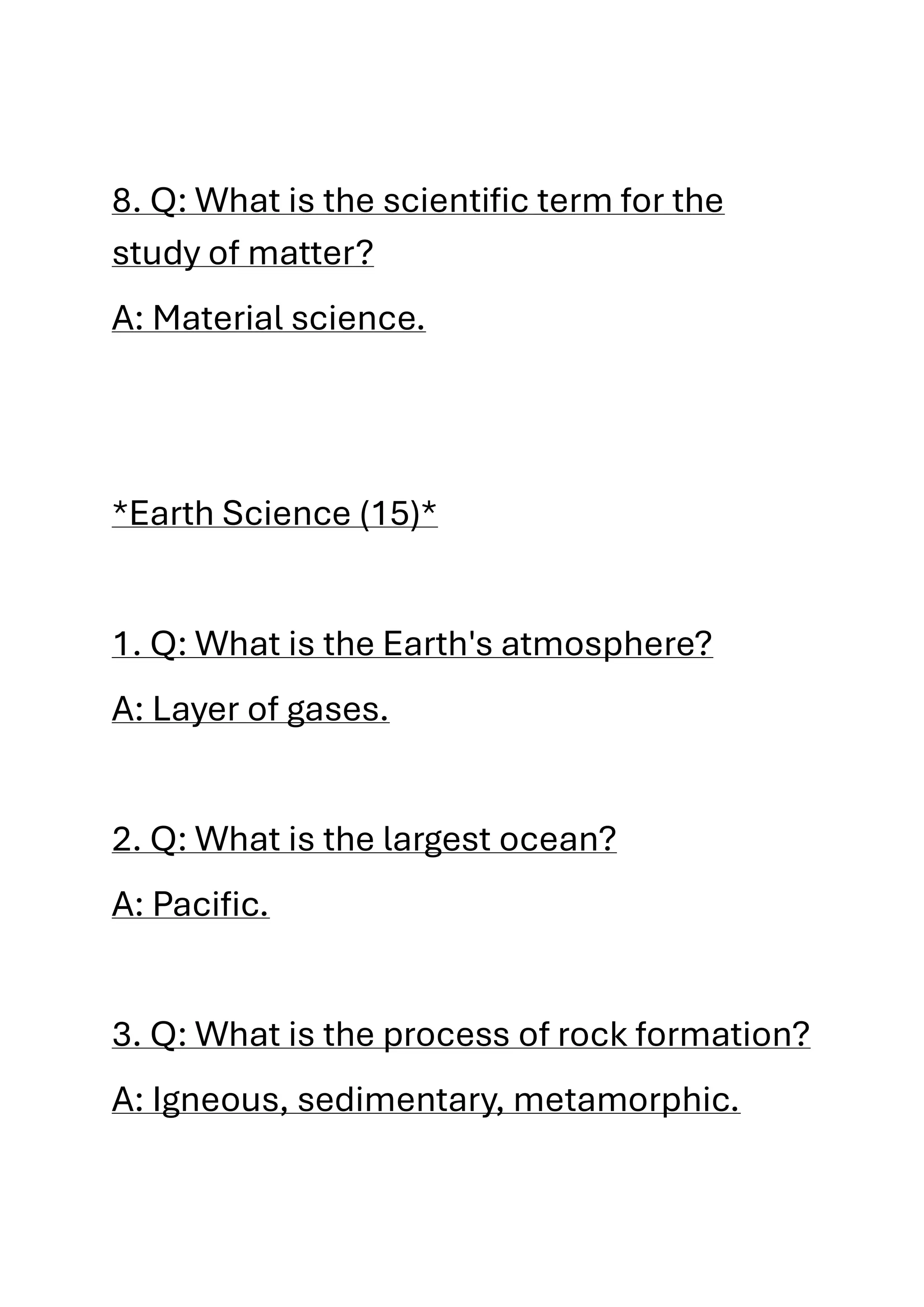 8. Q: What is the scientific term for the
study of matter?
A: Material science.
*Earth Science (15)*
1. Q: What is the Earth's atmosphere?
A: Layer of gases.
2. Q: What is the largest ocean?
A: Pacific.
3. Q: What is the process of rock formation?
A: Igneous, sedimentary, metamorphic.
 