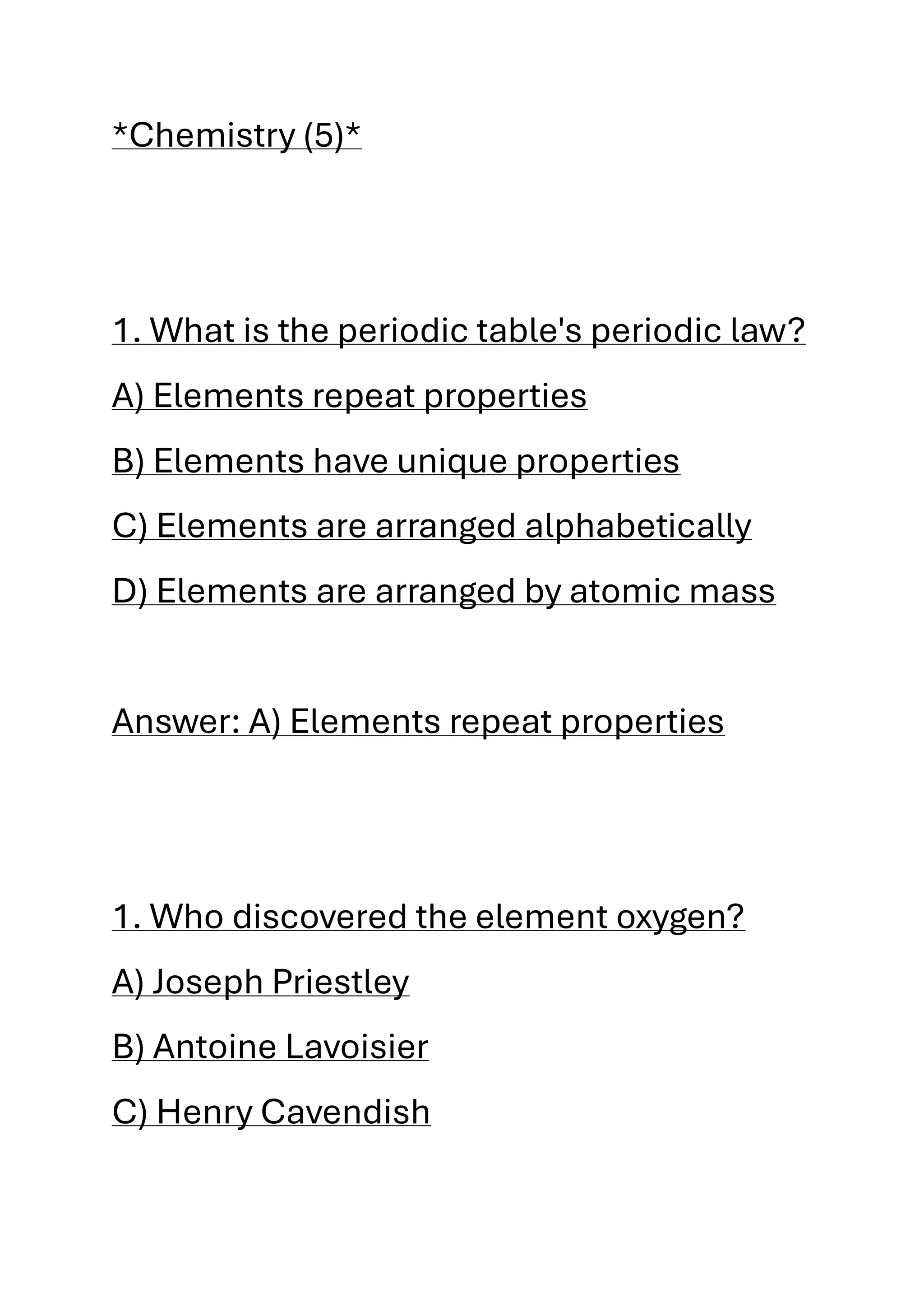 *Chemistry (5)*
1. What is the periodic table's periodic law?
A) Elements repeat properties
B) Elements have unique properties
C) Elements are arranged alphabetically
D) Elements are arranged by atomic mass
Answer: A) Elements repeat properties
1. Who discovered the element oxygen?
A) Joseph Priestley
B) Antoine Lavoisier
C) Henry Cavendish
 