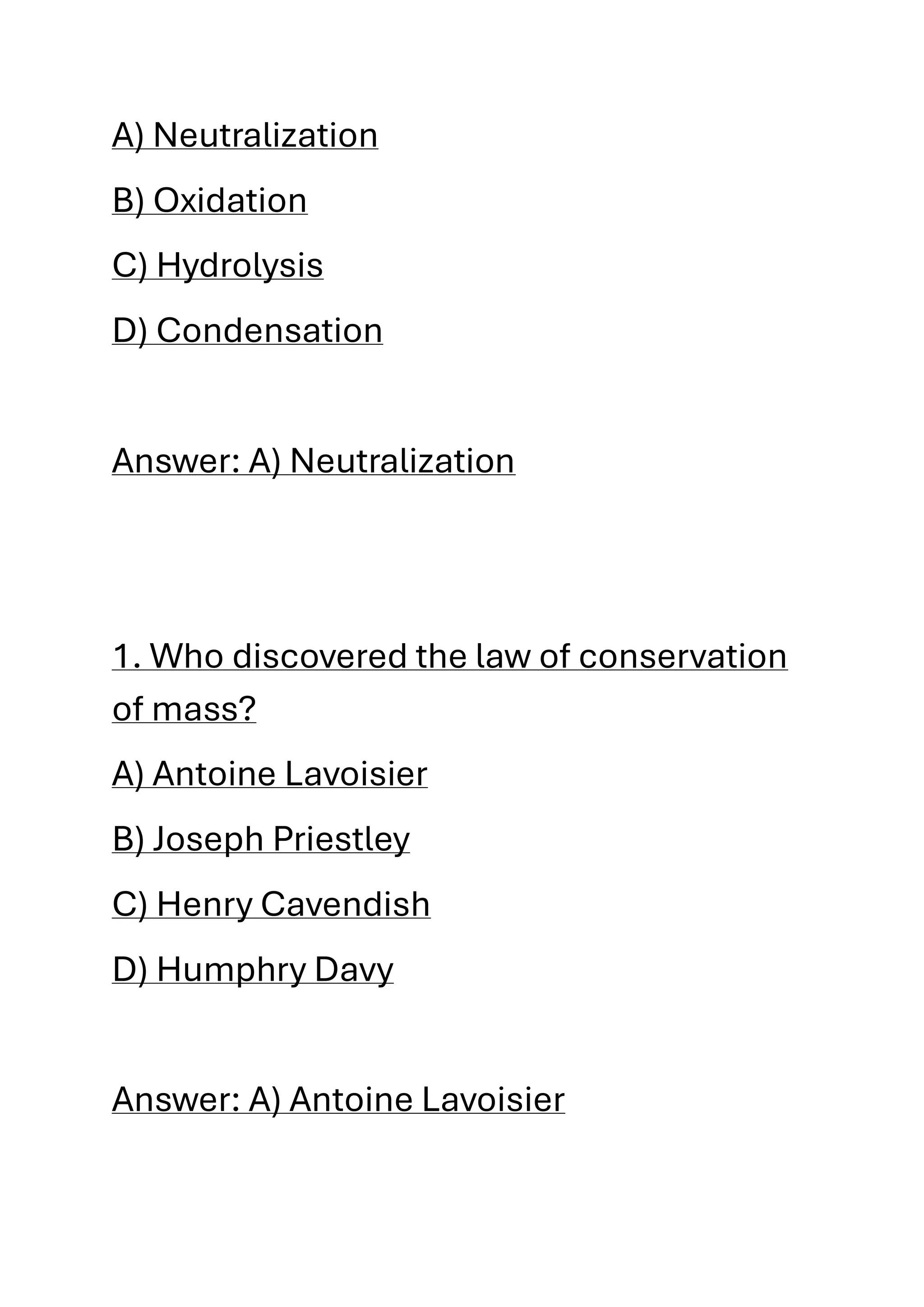 A) Neutralization
B) Oxidation
C) Hydrolysis
D) Condensation
Answer: A) Neutralization
1. Who discovered the law of conservation
of mass?
A) Antoine Lavoisier
B) Joseph Priestley
C) Henry Cavendish
D) Humphry Davy
Answer: A) Antoine Lavoisier
 