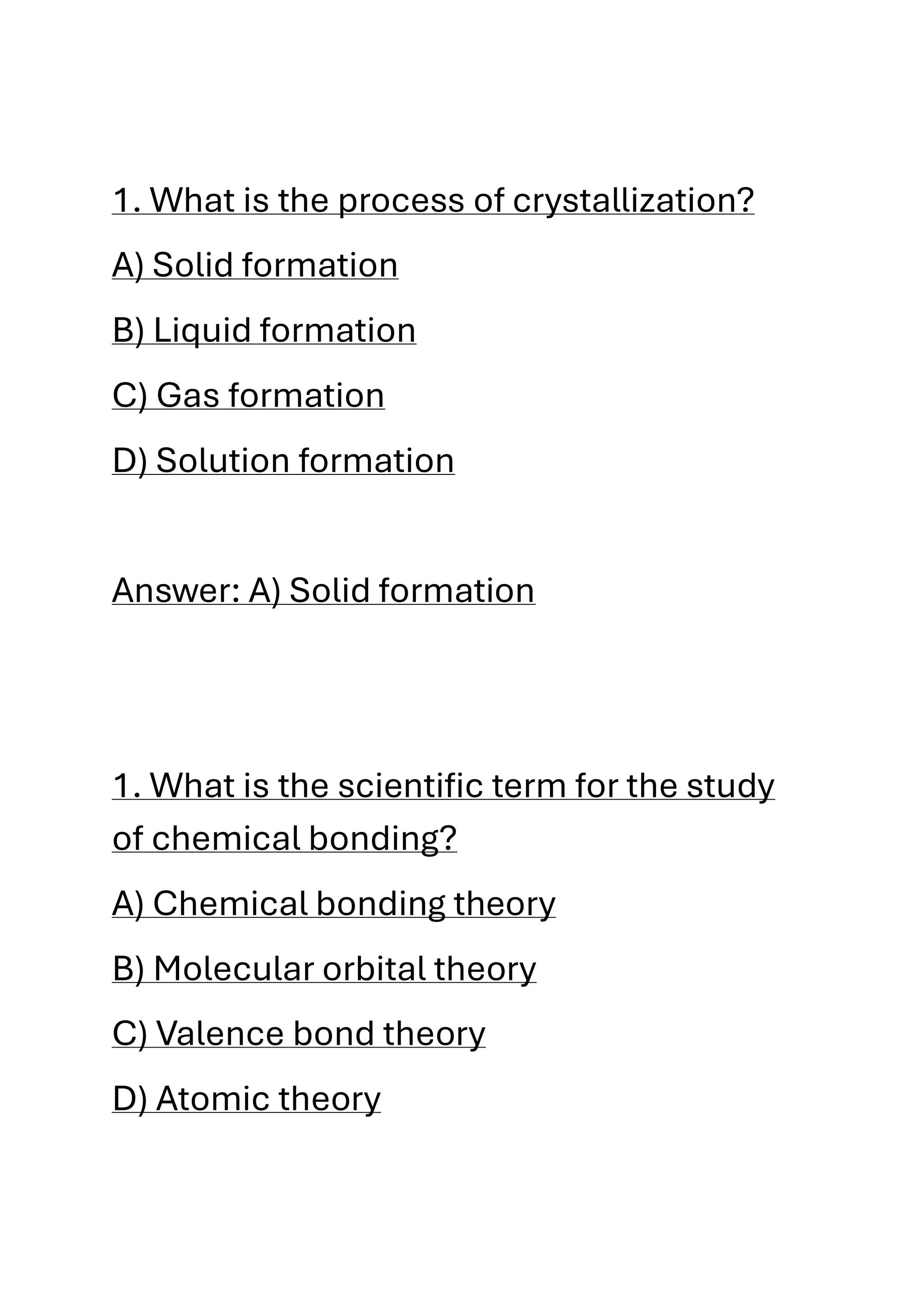 1. What is the process of crystallization?
A) Solid formation
B) Liquid formation
C) Gas formation
D) Solution formation
Answer: A) Solid formation
1. What is the scientific term for the study
of chemical bonding?
A) Chemical bonding theory
B) Molecular orbital theory
C) Valence bond theory
D) Atomic theory
 