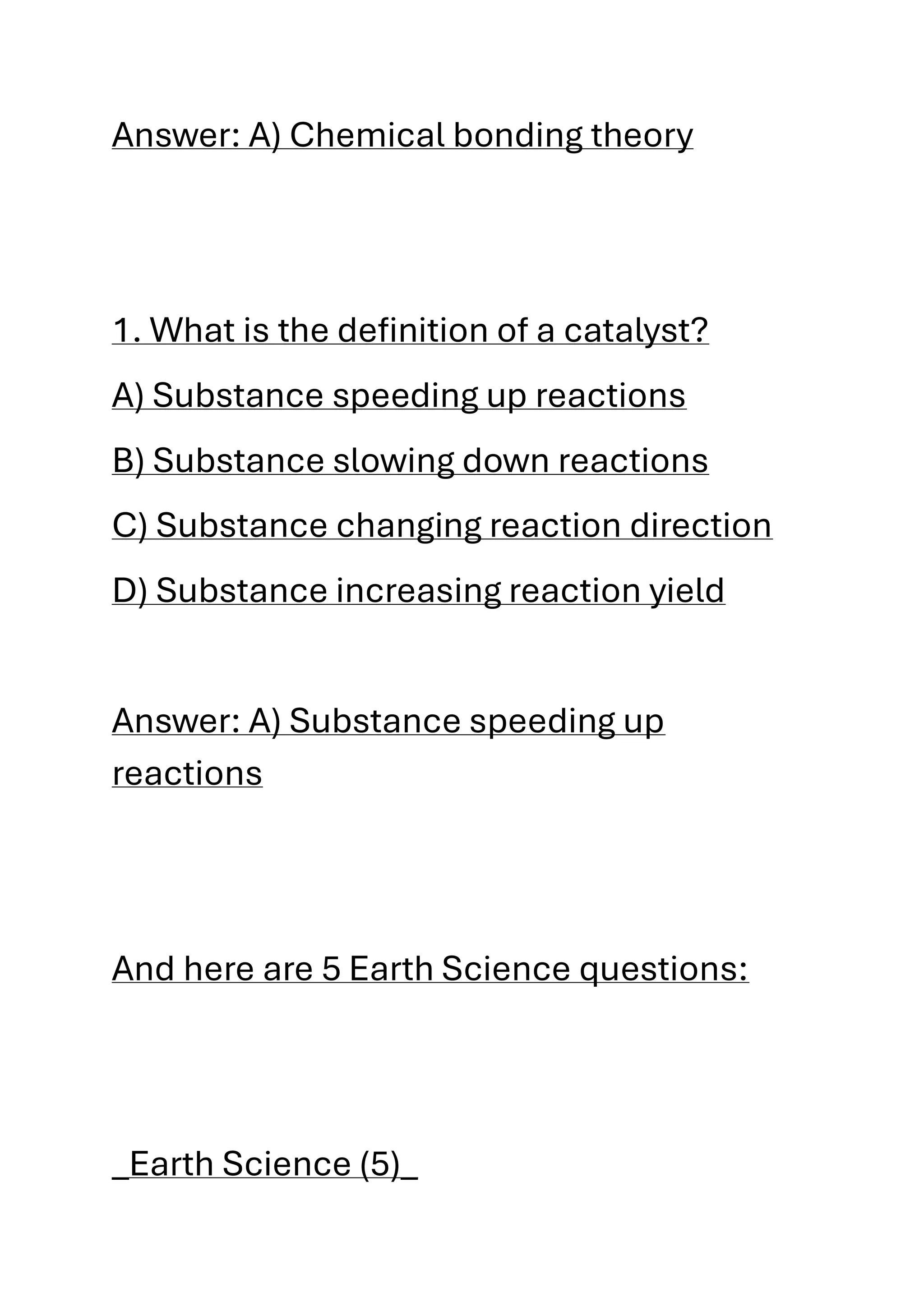 Answer: A) Chemical bonding theory
1. What is the definition of a catalyst?
A) Substance speeding up reactions
B) Substance slowing down reactions
C) Substance changing reaction direction
D) Substance increasing reaction yield
Answer: A) Substance speeding up
reactions
And here are 5 Earth Science questions:
_Earth Science (5)_
 
