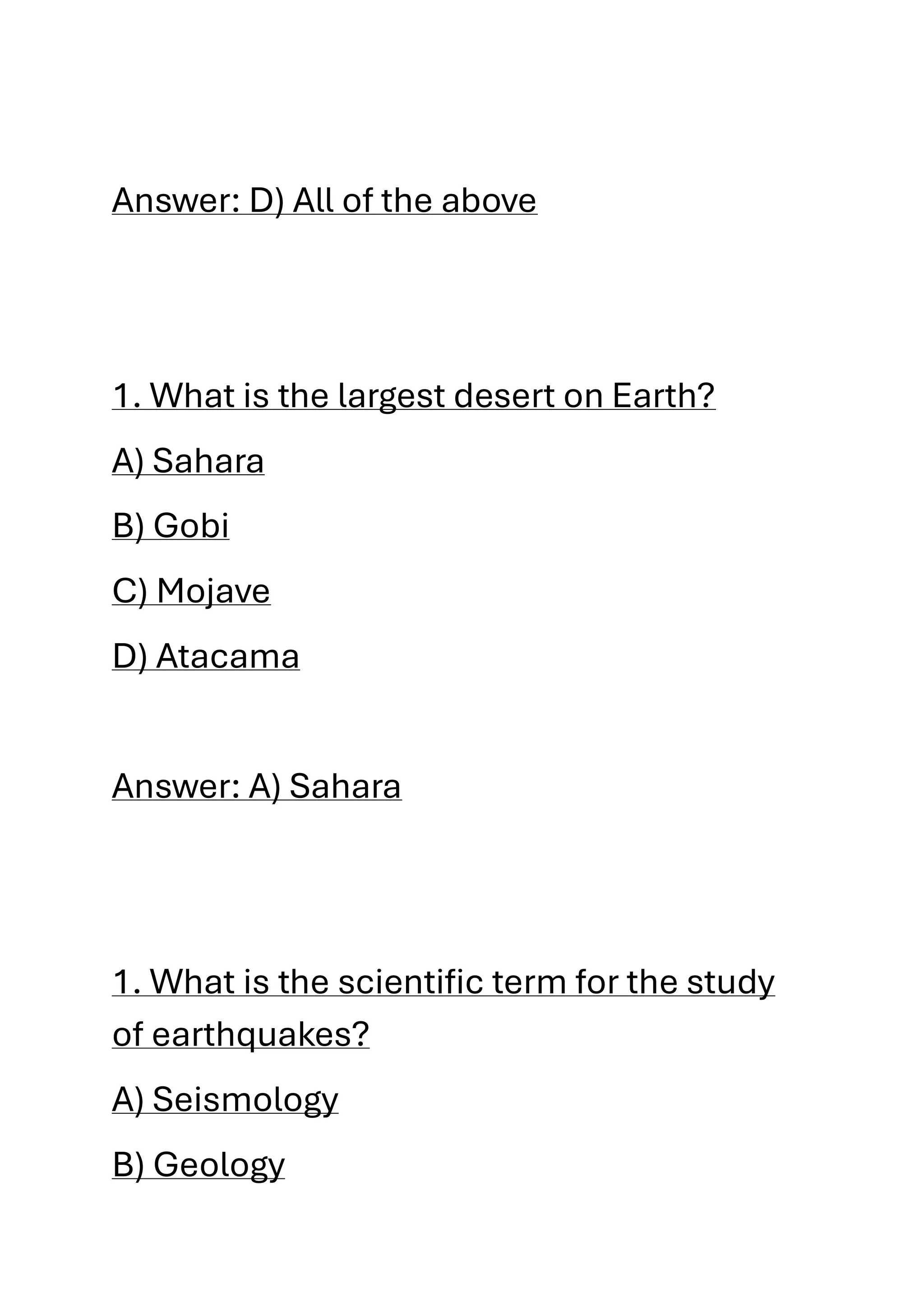 Answer: D) All of the above
1. What is the largest desert on Earth?
A) Sahara
B) Gobi
C) Mojave
D) Atacama
Answer: A) Sahara
1. What is the scientific term for the study
of earthquakes?
A) Seismology
B) Geology
 