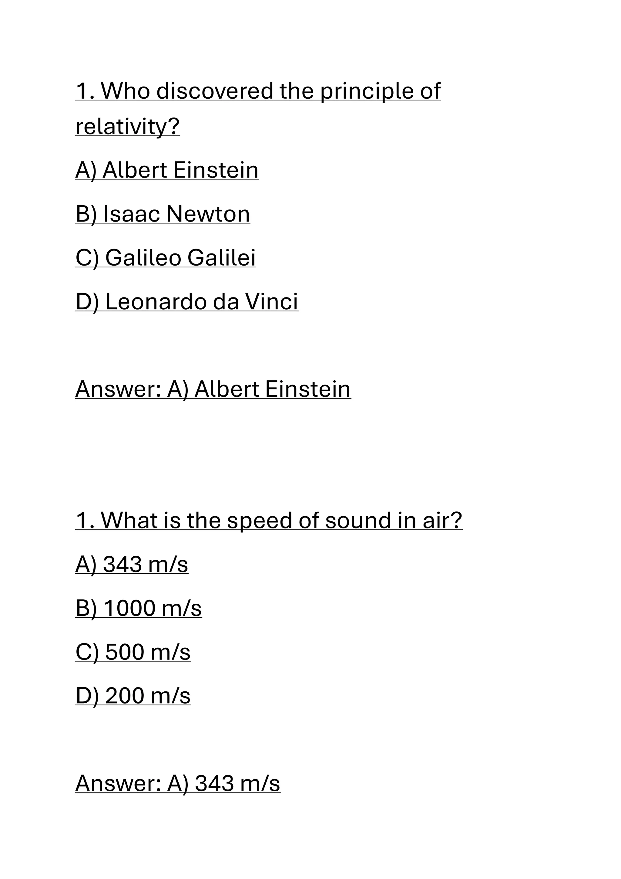 1. Who discovered the principle of
relativity?
A) Albert Einstein
B) Isaac Newton
C) Galileo Galilei
D) Leonardo da Vinci
Answer: A) Albert Einstein
1. What is the speed of sound in air?
A) 343 m/s
B) 1000 m/s
C) 500 m/s
D) 200 m/s
Answer: A) 343 m/s
 