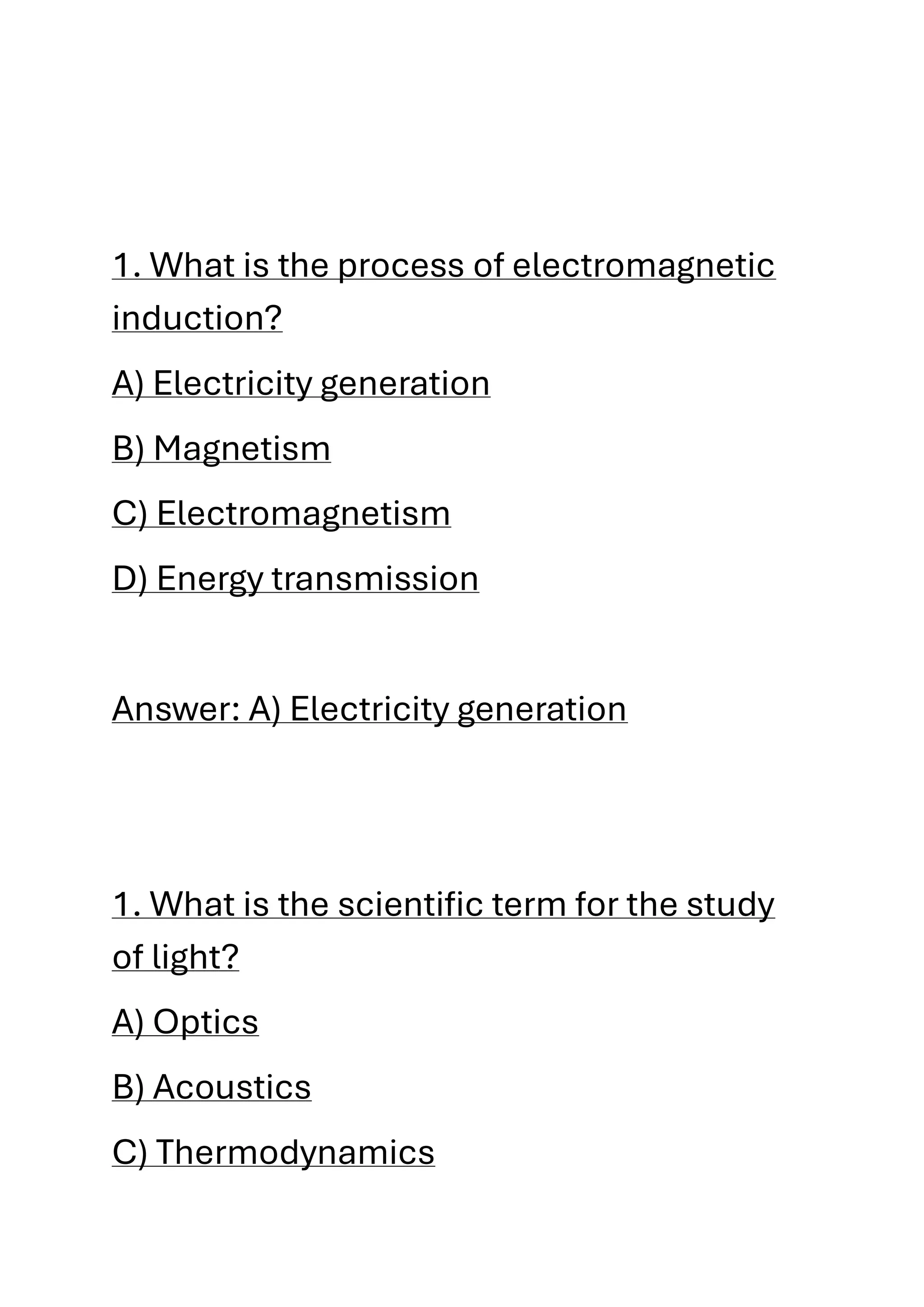 1. What is the process of electromagnetic
induction?
A) Electricity generation
B) Magnetism
C) Electromagnetism
D) Energy transmission
Answer: A) Electricity generation
1. What is the scientific term for the study
of light?
A) Optics
B) Acoustics
C) Thermodynamics
 