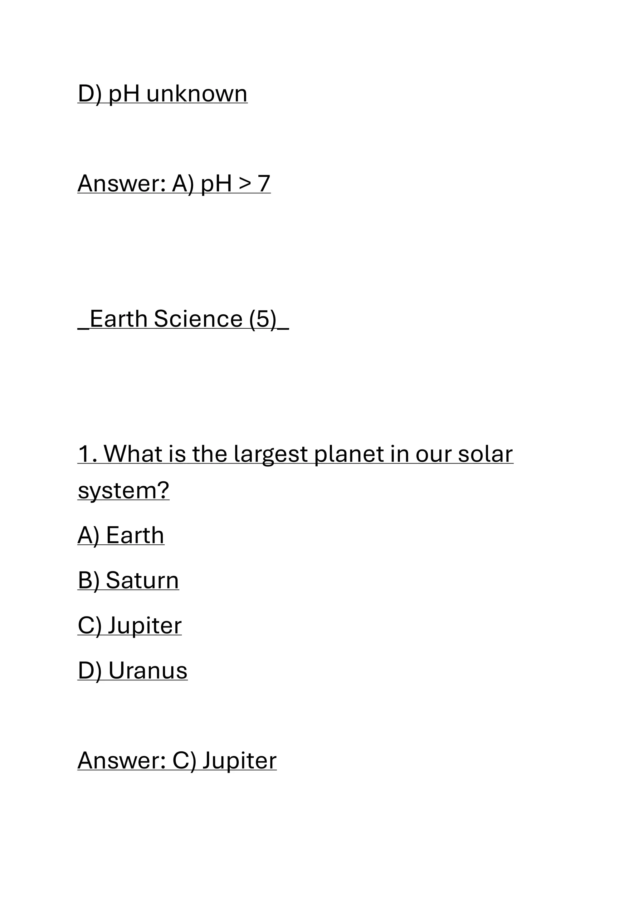 D) pH unknown
Answer: A) pH > 7
_Earth Science (5)_
1. What is the largest planet in our solar
system?
A) Earth
B) Saturn
C) Jupiter
D) Uranus
Answer: C) Jupiter
 