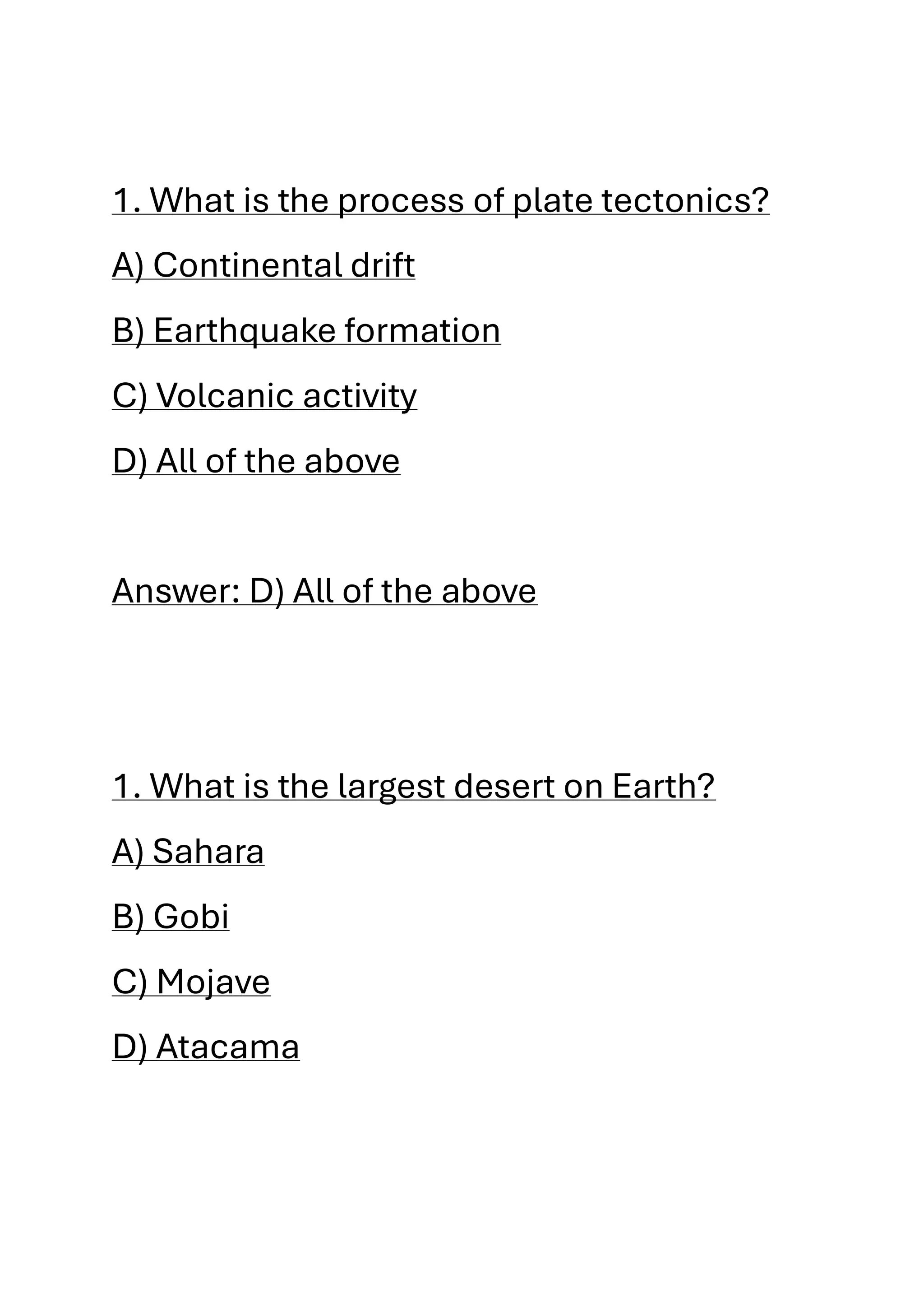 1. What is the process of plate tectonics?
A) Continental drift
B) Earthquake formation
C) Volcanic activity
D) All of the above
Answer: D) All of the above
1. What is the largest desert on Earth?
A) Sahara
B) Gobi
C) Mojave
D) Atacama
 