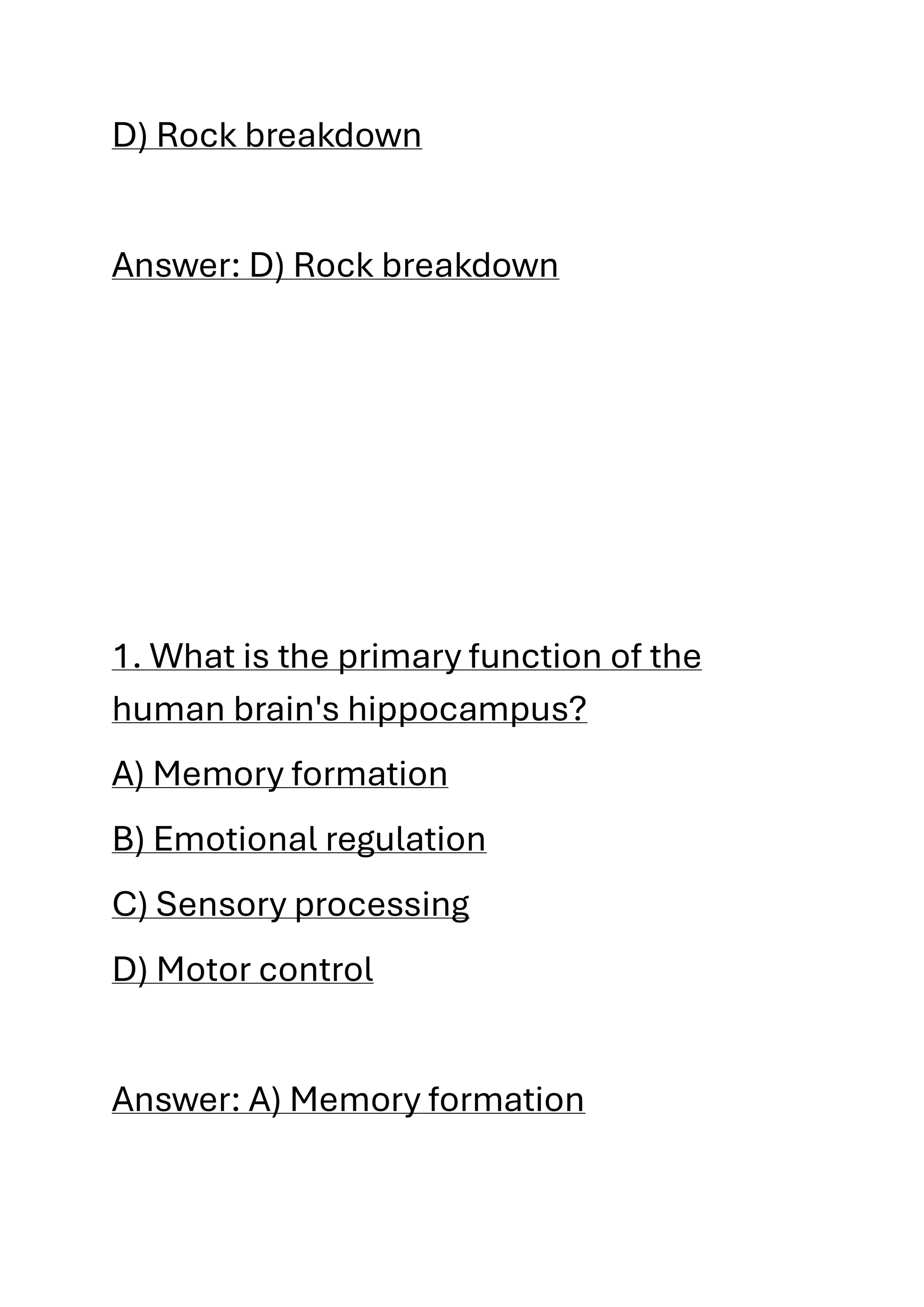 D) Rock breakdown
Answer: D) Rock breakdown
1. What is the primary function of the
human brain's hippocampus?
A) Memory formation
B) Emotional regulation
C) Sensory processing
D) Motor control
Answer: A) Memory formation
 