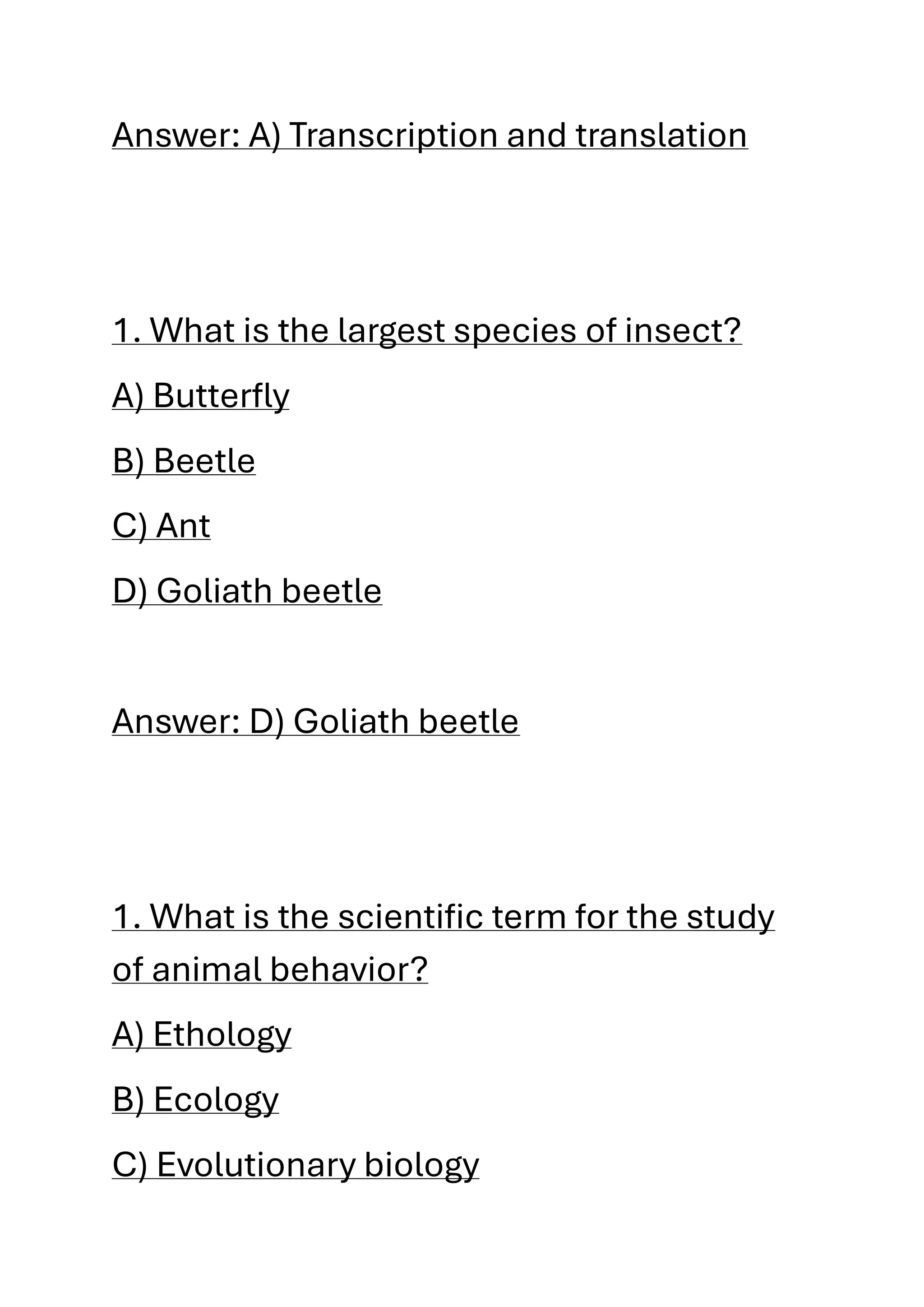Answer: A) Transcription and translation
1. What is the largest species of insect?
A) Butterfly
B) Beetle
C) Ant
D) Goliath beetle
Answer: D) Goliath beetle
1. What is the scientific term for the study
of animal behavior?
A) Ethology
B) Ecology
C) Evolutionary biology
 