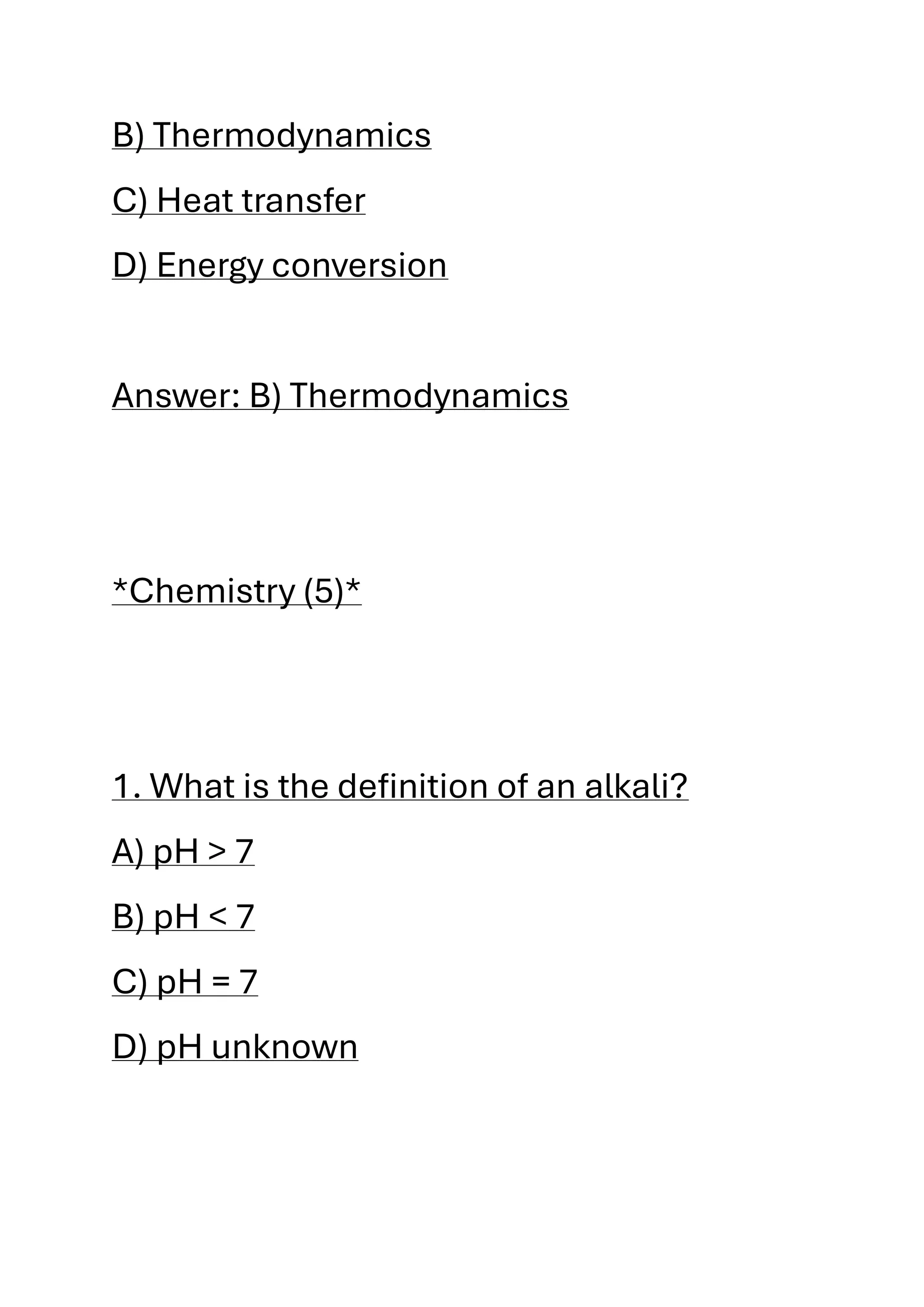 B) Thermodynamics
C) Heat transfer
D) Energy conversion
Answer: B) Thermodynamics
*Chemistry (5)*
1. What is the definition of an alkali?
A) pH > 7
B) pH < 7
C) pH = 7
D) pH unknown
 