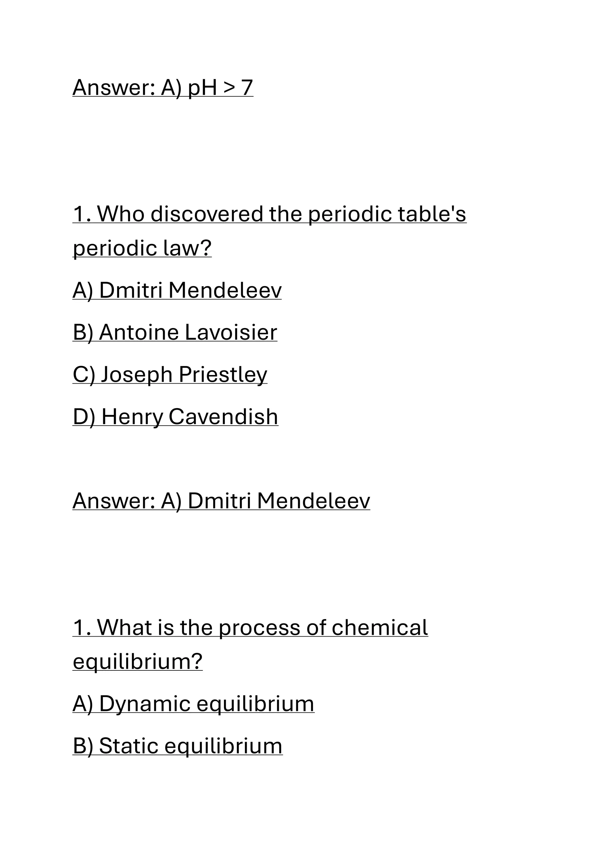 Answer: A) pH > 7
1. Who discovered the periodic table's
periodic law?
A) Dmitri Mendeleev
B) Antoine Lavoisier
C) Joseph Priestley
D) Henry Cavendish
Answer: A) Dmitri Mendeleev
1. What is the process of chemical
equilibrium?
A) Dynamic equilibrium
B) Static equilibrium
 