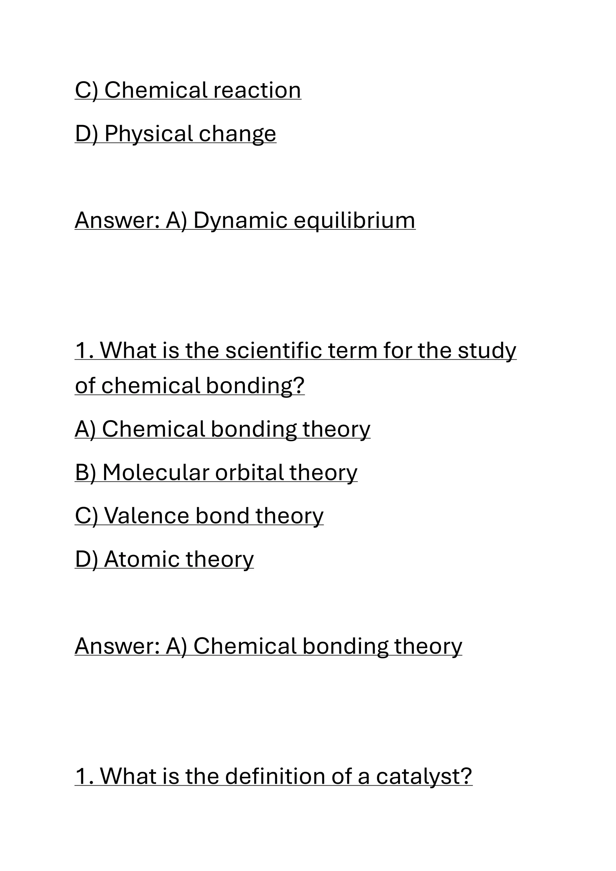 C) Chemical reaction
D) Physical change
Answer: A) Dynamic equilibrium
1. What is the scientific term for the study
of chemical bonding?
A) Chemical bonding theory
B) Molecular orbital theory
C) Valence bond theory
D) Atomic theory
Answer: A) Chemical bonding theory
1. What is the definition of a catalyst?
 