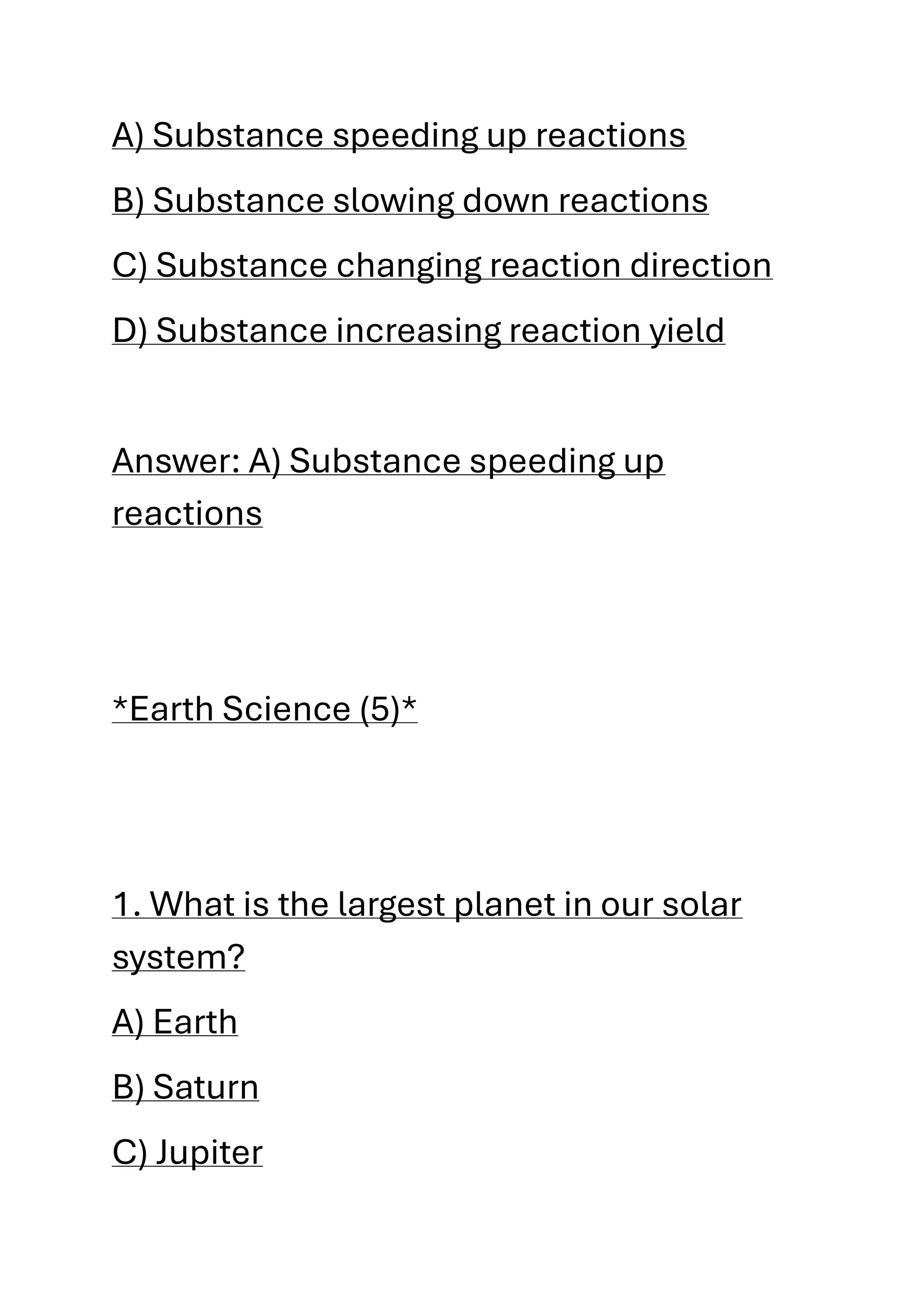 A) Substance speeding up reactions
B) Substance slowing down reactions
C) Substance changing reaction direction
D) Substance increasing reaction yield
Answer: A) Substance speeding up
reactions
*Earth Science (5)*
1. What is the largest planet in our solar
system?
A) Earth
B) Saturn
C) Jupiter
 