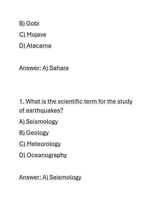 B) Gobi
C) Mojave
D) Atacama
Answer: A) Sahara
1. What is the scientific term for the study
of earthquakes?
A) Seismology
B) Geology
C) Meteorology
D) Oceanography
Answer: A) Seismology
 