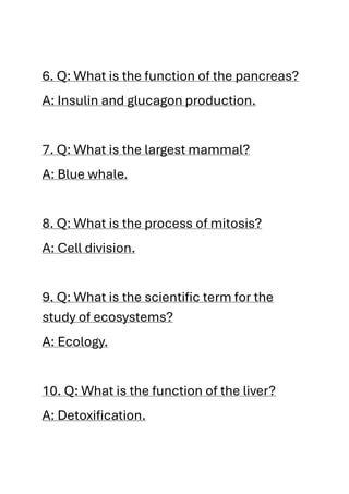 6. Q: What is the function of the pancreas?
A: Insulin and glucagon production.
7. Q: What is the largest mammal?
A: Blue whale.
8. Q: What is the process of mitosis?
A: Cell division.
9. Q: What is the scientific term for the
study of ecosystems?
A: Ecology.
10. Q: What is the function of the liver?
A: Detoxification.
 
