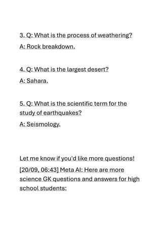 3. Q: What is the process of weathering?
A: Rock breakdown.
4. Q: What is the largest desert?
A: Sahara.
5. Q: What is the scientific term for the
study of earthquakes?
A: Seismology.
Let me know if you'd like more questions!
[20/09, 06:43] Meta AI: Here are more
science GK questions and answers for high
school students:
 
