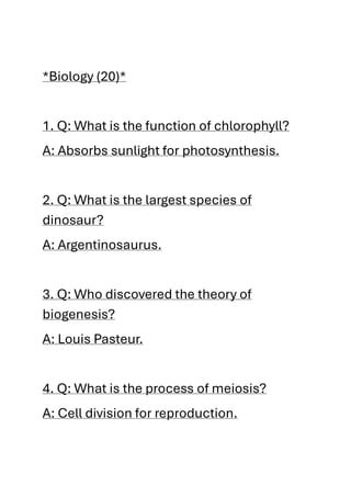 *Biology (20)*
1. Q: What is the function of chlorophyll?
A: Absorbs sunlight for photosynthesis.
2. Q: What is the largest species of
dinosaur?
A: Argentinosaurus.
3. Q: Who discovered the theory of
biogenesis?
A: Louis Pasteur.
4. Q: What is the process of meiosis?
A: Cell division for reproduction.
 