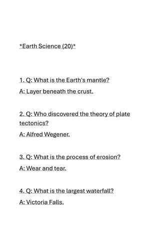 *Earth Science (20)*
1. Q: What is the Earth's mantle?
A: Layer beneath the crust.
2. Q: Who discovered the theory of plate
tectonics?
A: Alfred Wegener.
3. Q: What is the process of erosion?
A: Wear and tear.
4. Q: What is the largest waterfall?
A: Victoria Falls.
 