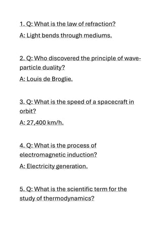 1. Q: What is the law of refraction?
A: Light bends through mediums.
2. Q: Who discovered the principle of wave-
particle duality?
A: Louis de Broglie.
3. Q: What is the speed of a spacecraft in
orbit?
A: 27,400 km/h.
4. Q: What is the process of
electromagnetic induction?
A: Electricity generation.
5. Q: What is the scientific term for the
study of thermodynamics?
 
