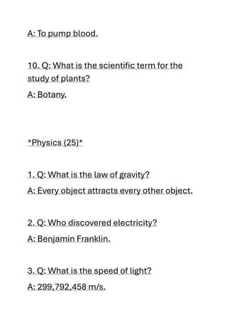 A: To pump blood.
10. Q: What is the scientific term for the
study of plants?
A: Botany.
*Physics (25)*
1. Q: What is the law of gravity?
A: Every object attracts every other object.
2. Q: Who discovered electricity?
A: Benjamin Franklin.
3. Q: What is the speed of light?
A: 299,792,458 m/s.
 