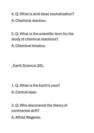 4. Q: What is acid-base neutralization?
A: Chemical reaction.
5. Q: What is the scientific term for the
study of chemical reactions?
A: Chemical kinetics.
_Earth Science (20)_
1. Q: What is the Earth's core?
A: Central layer.
2. Q: Who discovered the theory of
continental drift?
A: Alfred Wegener.
 
