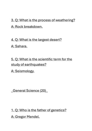 3. Q: What is the process of weathering?
A: Rock breakdown.
4. Q: What is the largest desert?
A: Sahara.
5. Q: What is the scientific term for the
study of earthquakes?
A: Seismology.
_General Science (20)_
1. Q: Who is the father of genetics?
A: Gregor Mendel.
 