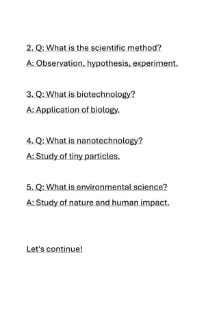 2. Q: What is the scientific method?
A: Observation, hypothesis, experiment.
3. Q: What is biotechnology?
A: Application of biology.
4. Q: What is nanotechnology?
A: Study of tiny particles.
5. Q: What is environmental science?
A: Study of nature and human impact.
Let's continue!
 